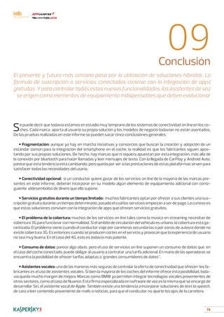 74
09Conclusión
Se puede decir que todavía estamos en estadio muy temprano de los sistemas de conectividad on line en los co-
ches. Cada marca aporta al usuario su propia solución y los modelos de negocio todavían no están asentados.
De las pruebas realizadas en este informe se pueden sacar cinco conclusiones generales:
	 • Fragmentación: aunque ya hay en marcha iniciativas y consorcios que buscan la creación y adopción de un
estándar común para la integración del smartphone en el coche, la realidad es que los fabricantes siguen apos-
tando por sus propias soluciones. De hecho, hay marcas que ni siquiera apuestan por esta integración, más alla de
la conexión por bluetooth para hacer llamadas y leer mensajes de texto. Con la llegada de CarPlay y Android Auto,
parece que esta tendencia está cambiando, pero queda por ver si las prestaciones de estas plataformas sirven para
satisfacer todas las necesidades del usario.
	 • Conectividad opcional: si un conductor quiere gozar de los servicios on line de la mayoría de las marcas pre-
sentes en este informe, deberán incorporar en su modelo algún elemento de equipamiento adicional con consi-
guiente eldesembolso de dinero que ello supone.
	 • Servicios gratuitos durante un tiempo limitado: muchos fabricantes optan por ofrecer a sus clientes una sus-
cripción gratuita durante un tiempo determinado, pasado el cual los servicios empiezan a ser de pago. Lo curioso es
que estas soluciones conviven con la integración de apps que ofrecen servicios gratuitos.
	
	 • El problema de la cobertura: muchos de los servicios on line tales como la música en streaming necesitan de
cobertura 3G para funcionar con normalidad. Si el ámbito de circulación del vehículo es urbano, la cobertura está ga-
rantizada. El problema viene cuando el conductor viaje por carreteras secundarias o por zonas de autovía donde no
existe cobertura 3G. Es entonces cuando se producen cortes en el servicio y provocan que la experiencia de usuario
no sea muy buena. En el caso del 4G, esto es todavía más patente.
	 • Consumo de datos: parece algo obvio, pero el uso de servicios on line suponen un consumo de datos que, en
el caso del coche conectado, puede obligar al usuario a contratar una tarifa adicional. En mano de las operadoras se
encuentra la posibildad de ofrecer tarifas adaptas a ‘grandes consumidores de datos”.
	 • Asistentes vocales: una de las maneras más seguras de controlar la oferta de conectividad que ofrecen los fa-
bricantes es el uso de asistentes vocales. Si bien la mayoría de los coches del informe ofrece esta posibilidad, toda-
vía queda mucho margen de mejora. Marcas como BMW ya permiten integrar tecnologías vocales provenientes de
otrossectores,comoelcasodeNuance.Estafirmaespecializadaensoftwaredevozeslamismaqueseencargóde
desarrollar Siri, el asistente vocal de Apple. También existe una tendencia a incorporar soluciones de text to speech,
de cara a leer contenido proveniente de mails o noticias, para que el condcutor no aparte los ojos de la carretera.
El presente y futuro más cercano pasa por la utilización de soluciones híbridas. La
fórmula de suscripción a servicios conectados convive con la integración de apps
gratuitas. Y para controlar todas estas nuevas funcionalidades, los asistentes de voz
se erigen como elementos de equipamiento indispensables que deben evolucionar
 