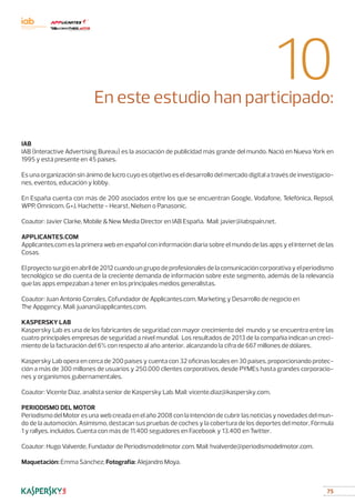 75
10En este estudio han participado:
IAB
IAB (Interactive Advertising Bureau) es la asociación de publicidad más grande del mundo. Nació en Nueva York en
1995 y está presente en 45 países.
Es una organización sin ánimo de lucro cuyo es objetivo es el desarrollo del mercado digital a través de investigacio-
nes, eventos, educación y lobby.
En España cuenta con más de 200 asociados entre los que se encuentran Google, Vodafone, Telefónica, Repsol,
WPP, Omnicom. G+J, Hachette - Hearst, Nielsen o Panasonic.
Coautor: Javier Clarke, Mobile  New Media Director en IAB España. Mail: javier@iabspain.net.
APPLICANTES.COM
Applicantes.com es la primera web en español con información diaria sobre el mundo de las apps y el Internet de las
Cosas.
Elproyectosurgióenabrilde2012cuandoungrupodeprofesionalesdelacomunicacióncorporativayelperiodismo
tecnológico se dio cuenta de la creciente demanda de información sobre este segmento, además de la relevancia
que las apps empezaban a tener en los principales medios generalistas.
Coautor: Juan Antonio Corrales, Cofundador de Applicantes.com. Marketing y Desarrollo de negocio en
The Appgency. Mail: juanan@applicantes.com.
KASPERSKY LAB
Kaspersky Lab es una de los fabricantes de seguridad con mayor crecimiento del mundo y se encuentra entre las
cuatro principales empresas de seguridad a nivel mundial. Los resultados de 2013 de la compañía indican un creci-
miento de la facturación del 6% con respecto al año anterior, alcanzando la cifra de 667 millones de dólares.
Kaspersky Lab opera en cerca de 200 países y cuenta con 32 oficinas locales en 30 países, proporcionando protec-
ción a más de 300 millones de usuarios y 250.000 clientes corporativos, desde PYMEs hasta grandes corporacio-
nes y organismos gubernamentales.
Coautor: Vicente Díaz, analista senior de Kaspersky Lab. Mail: vicente.diaz@kaspersky.com.
PERIODISMO DEL MOTOR
PeriodismodelMotoresunawebcreadaenelaño2008conlaintencióndecubrirlasnoticiasynovedadesdelmun-
do de la automoción. Asimismo, destacan sus pruebas de coches y la cobertura de los deportes del motor, Fórmula
1 y rallyes, incluidos. Cuenta con más de 11.400 seguidores en Facebook y 13.400 en Twitter.
Coautor: Hugo Valverde, Fundador de Periodismodelmotor.com. Mail: hvalverde@periodismodelmotor.com.
Maquetación: Emma Sánchez; Fotografía: Alejandro Moya.
 