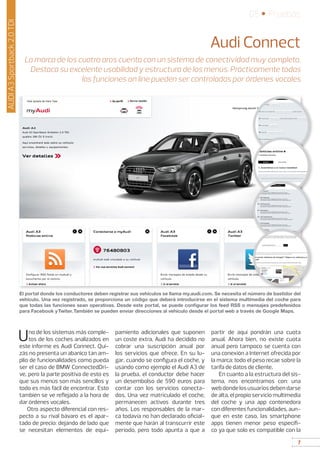 7
05 • Pruebas
7
AUDIA3Sportback2.0TDI
Audi Connect
La marca de los cuatro aros cuenta con un sistema de conectividad muy completo.
Destaca su excelente usabilidad y estructura de los menús. Prácticamente todas
las funciones on line pueden ser controladas por órdenes vocales
Uno de los sistemas más comple-
tos de los coches analizados en
este informe es Audi Connect. Qui-
zás no presenta un abanico tan am-
plio de funcionalidades como pueda
ser el caso de BMW ConnectedDri-
ve, pero la parte positiva de esto es
que sus menús son más sencillos y
todo es más fácil de encontrar. Esto
también se ve reflejado a la hora de
dar órdenes vocales.
Otro aspecto diferencial con res-
pecto a su rival bávaro es el apar-
tado de precio: dejando de lado que
se necesitan elementos de equi-
pamiento adicionales que suponen
un coste extra, Audi ha decidido no
cobrar una suscripción anual por
los servicios que ofrece. En su lu-
gar, cuando se configura el coche, y
usando como ejemplo el Audi A3 de
la prueba, el conductor debe hacer
un desembolso de 590 euros para
contar con los servicios conecta-
dos. Una vez matriculado el coche,
permanecen activos durante tres
años. Los responsables de la mar-
ca todavía no han declarado oficial-
mente que harán al transcurrir este
período, pero todo apunta a que a
partir de aquí pondrán una cuota
anual. Ahora bien, no existe cuota
anual pero tampoco se cuenta con
una conexión a Internet ofrecida por
la marca: todo el peso recae sobre la
tarifa de datos de cliente.
En cuanto a la estructura del sis-
tema, nos encontramos con: una
webdondelosusuariosdebendarse
de alta, el propio servicio multimedia
del coche y una app contenedora
con diferentes funcionalidades, aun-
que en este caso, las smartphone
apps tienen menor peso específi-
co ya que solo es compatible con la
El portal donde los conductores deben registrar sus vehículos se llama my.audi.com. Se necesita el número de bastidor del
vehículo. Una vez registrado, se proporciona un código que deberá introducirse en el sistema multimedia del coche para
que todas las funciones sean operativas. Desde este portal, se puede configurar los feed RSS o mensajes predefenidos
para Facebook yTwiter.También se pueden enviar direcciones al vehículo desde el portal web a través de Google Maps.
 
