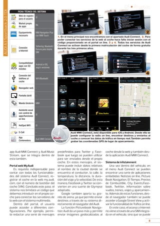 8
05 • Pruebas
8
app Audi MMI Connect y Audi Music
Stream, que se integra dentro de
esta también.
Portal web MyAudi
Es requisito indispensable para
contar con todas las funcionalida-
des del sistema Audi Connect, re-
gistrar el coche en la web my.audi.
com, con el número de bastidor del
coche (VIN). Concluido este paso, el
sistema nos brindará un código que
debemos introducir en el propio co-
che para conectar los servidores de
la web con el sistema multimedia.
Dentro del portal, el usuario
puede acceder a diferentes con-
figuraciones. Por ejemplo, permi-
te redactar una serie de mensajes
predefinidos para Twitter y Face-
book que luego se pueden utilizar
para ser enviados desde el propio
coche. En estos mensajes, el sis-
tema puede incluir datos relativos
al nombre de la ciudad donde se
encuentra el conductor, la calle, la
temperatura, la distancia, la dura-
ción del viaje y la velocidad. De esta
manera, Facebook y Twitter se con-
vierten en una suerte de Glympse
adaptado.
Google también aporta su gra-
nito de arena, ya que permite enviar
destinos a través de su sistema di-
rectamente al navegador del Audi.
La función Picturebook Naviga-
tion Audi da un paso más y permite
enviar imágenes geolocalizadas al
coche desde la web y también des-
de la aplicación Audi MMI Connect.
Sistema de infotainment
Una vez dentro del vehículo, en
el menú Audi Connect se pueden
encontrar una serie de aplicaciones
embebidas: Noticias on line, Picture
Book Navigation, El Tiempo, Precios
de Combustible, City Events,Face-
book, Twittter, Información sobre
vuelos, trenes, viajes y aparcamien-
to. Además de estas funciones, des-
de el navegador también se puede
accederaGoogleStreetViewyacti-
var la funcionalidad de Tráfico on line.
En este caso, el acceso a Internet
novieneatravésdeunaSIMintegra-
da en el vehículo, sino que se puede
Web de registro
para el usuario
Sí
Market propio
de apps
No
Equipamiento
necesario
MMI Navigation Plus
con MMI Touch
Conexión
a Internet
Tethering: Bluetooth/
Ranura para tarjeta
SIM
Compatibilidad
apps con SO
móviles
Android e iOS,
según versiones
Conexión del
teléfono al
coche
WiFi/Bluetooth
Navegador web -
Pantalla táctil -
Mando Giratorio MMI
Asistente vocal
con control de
apps/funciones
on line
Sí
HotSpot WiFi Sí
E-Call -
App
Contenedora
Audi MMI Connect
FICHA TÉCNICA DEL SISTEMA
1. En el menú principal nos encontramos con el apartado Audi Connect. 2. Para
poder conectar los servicios de la web al coche hace falta iniciar sesión con el
código proporcionado en el portal on line. 3 y 4. Todos los servicios de Audi
Connect se activan desde la primera matriculación del coche de forma gratuita
durante los tres primeros años.
1 2
3 4
Audi MMI Connect, está disponible para iOS y Android. Desde ella se
puede configurar la radio on line, encontrar destinos y enviarlos al
coche o conocer los datos de tráfico en tiempo real.También permite
grabar las coordenadas GPS de lugar de aparcamiento.
AUDIA3Sportback2.0TDI
 