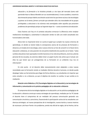 UNIVERSIDAD NACIONAL ABIERTA Y A DISTANCIA-DIDACTICAS DIGITALES
educación y la formación a la iniciativa privada y a las leyes del mercado (como está
queriendo hacer el Banco Mundial con sus recomendaciones). Si esto sucediera, crecería la
discriminación porque habría una división social entre los que tienen acceso a las tecnologías
y quienes no lo tienen, formar curricular que atiendan sólo a las necesidades de los grupos
privilegiados y seleccionar a los alumnos más aventajados sobre aquellos que presenten
problemas de aprendizaje porque así lograrán bajar los ―costos económicos de educación.
Estos factores aún hoy en el contexto educativo enmarcan la diferencia entre emplear
mediaciones tecnológicas y automatizar la educación siendo no sólo una visión actualizada sino
humanizadora ante todo.
Ahora bien es importante tener en cuenta el papel que cumplen los nuevos entornos de
aprendizaje, en donde se reúnen todas la concepciones acerca de los procesos de formación a
distancia y el empleo de la tecnología, estos nuevos entornos se han de convertir en el boom de la
educación a distancia, en esta posición me encuentro totalmente de acuerdo con el texto: “estos
cambios educativos traen aparejados transformaciones en los roles de profesores, alumnos y demás
personal de las escuelas, los alumnos deben tener un papel mucho más activo que el actual; son
ellos los que tienen que ser protagonistas de su formación en un ambiente muy rico en
información”.
En este punto el rol docente debe necesariamente estar adaptado a estas nuevas
necesidades para la formación siendo un mediador efectivo durante el proceso, en donde pueda
desplegar todas sus herramientas para llegar de forma efectiva a sus estudiantes sin importar que
estos estudien o no a distancia, ya que el objetivo de enseñar no cambia, lo que cambia es la
mediación.
Relación entre Didáctica y TIC (Tecnologías Digitales en la Educación) y Las tecnologías de
información y comunicación en la práctica pedagógica de La educación a distancia
El compromiso de las tecnologías digitales en la educación y en las prácticas pedagógicas de
la educación a distancia construye nuevas estrategias de aprendizaje, mediadas por las TIC donde
el docente tiene el compromiso de ser mediador del proceso comunicación gestando una
comunicación sincrónica y asincrónica, favoreciendo la participación activa de los estudiantes con
diversas estrategias. así nuevas perspectivas de la investigación, nuevas teorías y nuevas maneras
de reconocer y de hacer frente a los problemas, yendo más allá de las reglas, de los hechos, de los
 