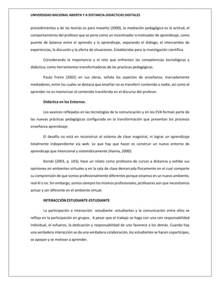UNIVERSIDAD NACIONAL ABIERTA Y A DISTANCIA-DIDACTICAS DIGITALES
procedimientos y de las teorías es para masetto (2000), la mediación pedagógica es la actitud, el
comportamiento del profesor que se pone como un incentivador o motivador de aprendizaje, como
puente de balance entre el aprendiz y la aprendizaje, separando el diálogo, el intercambio de
experiencias, la discusión y la oferta de situaciones. Establecidas para la investigación científica.
Considerando la importancia y el reto que enfrentan las competencias tecnológicas y
didáctica; como herramientas transformadoras de las practicas pedagógicas.
Paulo Freire (2002) en sus obras, señala los aspectos de enseñanza, marcadamente
mediadores, entre los cuales se destaca que enseñar no es transferir contenido a nadie, así como el
aprender no es memorizar el contenido transferido en el discurso del profesor.
Didáctica en los Entornos.
Los avances reflejados en las tecnologías de la comunicación y en los EVA forman parte de
las nuevas prácticas pedagógicas configurada en la transformación que presentan los procesos
enseñanza aprendizaje.
El desafío no está en reconstruir el sistema de clase magistral, ni lograr un aprendizaje
totalmente independiente vía web. Lo que hay que hacer es construir un nuevo entorno de
aprendizaje que intencional y sistemáticamente (Hanna, 2000):
Kenski (2003, p. 143), hace un relato como profesora de cursos a distancia y exhibe sus
opiniones en ambientes virtuales y en la sala de clase demarcada físicamente en el cual comparte
su comprensión de que somos profesionalmente diferentes porque estamos en un nuevo ambiente,
real él o no. Sin embargo, somos siempre los mismos profesionales, profesores aún que necesitamos
actuar y ser diferente en el ambiente virtual.
INTERACCIÓN ESTUDIANTE-ESTUDIANTE
La participación e interacción estudiante- estudiantes y la comunicación entre ellos se
refleja en la participación en grupos. A pesar que el trabajo se haga con una con responsabilidad
individual, el esfuerzo, la dedicación y responsabilidad de uno favorece a los demás. Cuando hay
una verdadera interacción se da una verdadera colaboración, los estudiantes se hacen copartícipes,
se apoyan y se motivan a aprender.
 