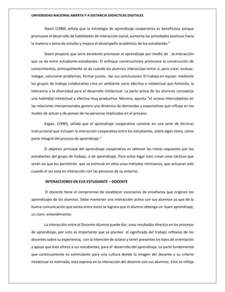 UNIVERSIDAD NACIONAL ABIERTA Y A DISTANCIA-DIDACTICAS DIGITALES
Slavin (1980) señala que la estrategia de aprendizaje cooperativo es beneficiosa porque
promueve el desarrollo de habilidades de interacción social, aumenta las actividades positivas hacia
la materia o tema de estudio y mejora el desempeño académico de los estudiantes.”
Slavin propone que sería excelente promover el aprendizaje por medio de la interacción
que se da entre estudiante-estudiantes. El enfoque constructivista promueve la construcción de
conocimientos, principalmente se da cuando los alumnos interactúan entre sí, para crear, evaluar,
indagar, solucionar problemas, formar juicios, dar sus conclusiones. El trabajo en equipo mediante
los grupos de trabajo colaborativo crea un ambiente socio afectivo e intelectual que fomenta, la
tolerancia a la diversidad para el desarrollo intelectual. La parte activa de los alumnos conceptúa
una habilidad intelectual y afectiva muy productiva. Moreno, apunta “el acceso intersubjetivo en
las relaciones interpersonales genera una dinámica de demandas y expectativas que influye en los
modos de actuar y de pensar de las personas implicadas en el proceso.
Kagan, (1990), señala que el aprendizaje cooperativo consiste en una serie de técnicas
instruccional que incluyen la interacción cooperativa entre los estudiantes, sobre algún tema, como
parte integral del proceso de aprendizaje.”
El objetivo principal del aprendizaje cooperativo es obtener las metas expuestas por los
estudiantes del grupo de trabajo, o de aprendizaje. Para estos logar esto crean unas tácticas que
serán las que les permitirán que se estimule en ellos unos métodos intrínsecos, que actuaran solo
cuando el ser esta en interacción con las personas de su entorno.
INTERACCIONES EN EVA ESTUDIANTE – DOCENTE
El docente tiene el compromiso de establecer escenarios de enseñanza que originen los
aprendizajes de los alumnos. Debe mantener una interacción activa con sus alumnos ya que de la
buena comunicación que exista entre estos se lograra que el alumno obtenga un buen aprendizaje,
un claro entendimiento.
La interacción entre el Docente-Alumno puede dar; unos resultados directos en los procesos
de aprendizaje, por esto es importante que se plantee el significado del trabajo reflexivo de los
docentes sobre su experiencia, con la intención de aclarar y tener presentes los tipos de orientación
y apoyo que éste ofrece a sus estudiantes, para el desarrollo del aprendizaje. La parte fundamental
que continuamente es estimulante para una cultura donde la imagen del docente y su criterio
intelectual es estimada, esta expresa en la interacción del docente con sus alumnos. Esto se refleja
 