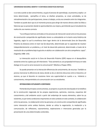 UNIVERSIDAD NACIONAL ABIERTA Y A DISTANCIA-DIDACTICAS DIGITALES
o se nota cuando se dan conocimientos, se guía el proceso de aprendizaje, se presenta y explica un
tema determinado, ejemplifica el tema, se diseñan proyectos, se crean actividades, se da
retroalimentación a las participaciones, tareas o trabajos, se da una conexión entre los integrantes.
También se puede decir que es el momento preciso para dirigir de manera directa sobre las fallas o
falencias que se presenten dando la oportunidad de una mejora, permitiendo que el estudiante las
realice de una manera correcta
“Los enfoques teóricos centrados en los procesos de interacción social como en los procesos
de construcción compartida de significados tienen su antecedente en la teoría socio-histórica de
Vygotsky, según la cual la enseñanza tiene lugar dentro de la denominada Zona de Desarrollo
Próximo (la distancia entre el nivel real de desarrollo, determinado por la capacidad de resolver
independientemente un problema, y el nivel de desarrollo potencial, determinado a través de la
resolución de un problema bajo la guía de un adulto o en colaboración con otro compañeros capaz”.
(Vygotsky 1988: 133).
La interacción social en la Zona de Desarrollo Próximo (ZDP) reposa en el desequilibrio
existente entre los sujetos que allí intervienen. “Esta asimetría es una propiedad intrínseca en todo
dialogo sin la cual no sería necesaria la comunicación” (Markov y Floppa 1991).
Se puede presentar en la interacción diferencias de conocimiento, de recursos. También es
preciso mencionar la diferencia de status donde se da un dominio discursivo entre el docente y el
alumno, ya que el docente en ocasiones tiene una superioridad en cuanto a su intelecto o
conocimiento, interponiéndola a la comunicación con sus estudiantes.
INTERACIONES ESTUDIANTE-CONTENIDO
Partiendo de principios constructivistas, se propone un punto de vista basado en la metáfora
de la construcción negociada de las propias experiencias, opiniones, vivencias, esquemas del
conocimiento y del ambiente social a partir del andamiaje de nuevos elementos, sobre los ya
existentes, es por tanto condiciones importantes en este contexto en este contexto, la colaboración
entre las personas , la colaboración entre las personas y la construcción compartida de significados
como interacción entre ambos factores, donde se utiliza la negociación, la mediación y la
comunicación, de reflexiones, razonamientos, exploraciones e intenciones generadas por la
presentación de unos determinados contenidos.
 
