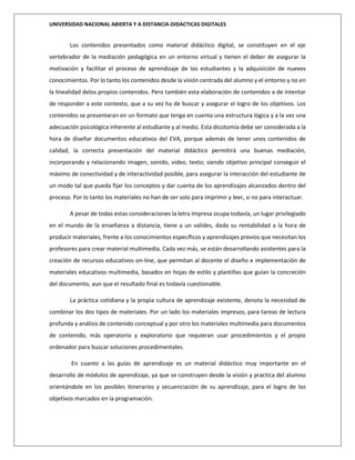 UNIVERSIDAD NACIONAL ABIERTA Y A DISTANCIA-DIDACTICAS DIGITALES
Los contenidos presentados como material didáctico digital, se constituyen en el eje
vertebrador de la mediación pedagógica en un entorno virtual y tienen el deber de asegurar la
motivación y facilitar el proceso de aprendizaje de los estudiantes y la adquisición de nuevos
conocimientos. Por lo tanto los contenidos desde la visión centrada del alumno y el entorno y no en
la linealidad delos propios contenidos. Pero también esta elaboración de contenidos a de intentar
de responder a este contexto, que a su vez ha de buscar y asegurar el logro de los objetivos. Los
contenidos se presentaran en un formato que tenga en cuenta una estructura lógica y a la vez una
adecuación psicológica inherente al estudiante y al medio. Esta dicotomía debe ser considerada a la
hora de diseñar documentos educativos del EVA, porque además de tener unos contenidos de
calidad, la correcta presentación del material didáctico permitirá una buenas mediación,
incorporando y relacionando imagen, sonido, video, texto; siendo objetivo principal conseguir el
máximo de conectividad y de interactividad posible, para asegurar la interacción del estudiante de
un modo tal que pueda fijar los conceptos y dar cuenta de los aprendizajes alcanzados dentro del
proceso. Por lo tanto los materiales no han de ser solo para imprimir y leer, si no para interactuar.
A pesar de todas estas consideraciones la letra impresa ocupa todavía, un lugar privilegiado
en el mundo de la enseñanza a distancia, tiene a un valides, dada su rentabilidad a la hora de
producir materiales, frente a los conocimientos específicos y aprendizajes previos que necesitan los
profesores para crear material multimedia. Cada vez más, se están desarrollando asistentes para la
creación de recursos educativos on-line, que permitan al docente el diseño e implementación de
materiales educativos multimedia, basados en hojas de estilo y plantillas que guían la concreción
del documento, aun que el resultado final es todavía cuestionable.
La práctica cotidiana y la propia cultura de aprendizaje existente, denota la necesidad de
combinar los dos tipos de materiales. Por un lado los materiales impresos, para tareas de lectura
profunda y análisis de contenido conceptual y por otro los materiales multimedia para documentos
de contenido, más operatorio y exploratorio que requieran usar procedimientos y el propio
ordenador para buscar soluciones procedimentales.
En cuanto a las guías de aprendizaje es un material didáctico muy importante en el
desarrollo de módulos de aprendizaje, ya que se construyen desde la visión y practica del alumno
orientándole en los posibles itinerarios y secuenciación de su aprendizaje, para el logro de los
objetivos marcados en la programación.
 