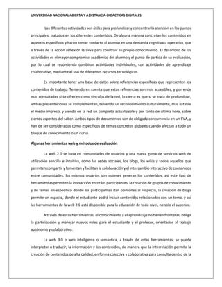 UNIVERSIDAD NACIONAL ABIERTA Y A DISTANCIA-DIDACTICAS DIGITALES
Las diferentes actividades son útiles para profundizar y concentrar la atención en los puntos
principales, tratados en los diferentes contenidos. De alguna manera concretan los contenidos en
aspectos específicos y hacen tomar contacto al alumno en una demanda cognitiva u operativa, que
a través de la acción reflexión le sirva para construir su propio conocimiento. El desarrollo de las
actividades es el mayor compromiso académico del alumno y el punto de partida de su evaluación,
por lo cual se recomienda combinar actividades individuales, con actividades de aprendizaje
colaborativo, mediante el uso de diferentes recursos tecnológicos.
Es importante tener una base de datos sobre referencias específicas que representen los
contenidos de trabajo. Teniendo en cuenta que estas referencias son más accesibles, y por ende
más consultadas si se ofrecen como vínculos de la red, lo cierto es que si se trata de profundizar,
ambas presentaciones se complementan, teniendo un reconocimiento culturalmente, más estable
el medio impreso, y viendo en la red un completo actualizable y por tanto de última hora, sobre
ciertos aspectos del saber. Ambos tipos de documentos son de obligada concurrencia en un EVA, y
han de ser considerados como específicos de temas concretos globales cuando afectan a todo un
bloque de conocimiento o un curso.
Algunas herramientas web y métodos de evaluación
La web 2.0 se basa en comunidades de usuarios y una nueva gama de servicios web de
utilización sencilla e intuitiva, como las redes sociales, los blogs, los wikis y todos aquellos que
permiten compartir y fomentan y facilitan la colaboración y el intercambio interactivo de contenidos
entre comunidades, los mismos usuarios son quienes generan los contenidos; así este tipo de
herramientas permiten la interacción entre los participantes, la creación de grupos de conocimiento
y de temas en específico donde los participantes dan opiniones al respecto, la creación de blogs
permite un espacio, donde el estudiante podrá incluir contenidos relacionados con un tema, y así
las herramientas de la web 2.0 está disponible para la educación de todo nivel, no solo el superior.
A través de estas herramientas, el conocimiento y el aprendizaje no tienen fronteras, obliga
la participación y manejar nuevos roles para el estudiante y el profesor, orientados al trabajo
autónomo y colaborativo.
La web 3.0 o web inteligente o semántica, a través de estas herramientas, se puede
interpretar o traducir, la información y los contenidos, de manera que la interrelación permite la
creación de contenidos de alta calidad, en forma colectiva y colaborativa para consulta dentro de la
 