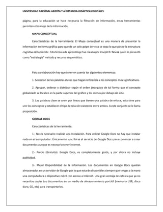UNIVERSIDAD NACIONAL ABIERTA Y A DISTANCIA-DIDACTICAS DIGITALES
página, para la educación se hace necesaria la filtración de información, estas herramientas
permiten el manejo de la información.
MAPA CONCEPTUAL
Características de la herramienta: El Mapa conceptual es una manera de presentar la
información en forma gráfica para que de un solo golpe de vista se sepa lo que posee la estructura
cognitiva del aprendiz. Esta técnica de aprendizaje fue creada por Joseph D. Novak quien lo presentó
como "estrategia" método y recurso esquemático.
Para su elaboración hay que tener en cuenta los siguientes elementos:
1. Selección de las palabras claves que hagan referencia a los conceptos más significativos.
2. Agrupar, ordenar y distribuir según el orden jerárquico de tal forma que el concepto
globalizado se localice en la parte superior del gráfico y los demás por debajo de este.
3. Las palabras clave se unen por líneas que tienen una palabra de enlace, esta sirve para
unir los conceptos y establecer el tipo de relación existente entre ambos. A este conjunto se le llama
proposición.
GOOGLE DOCS
Características de la herramienta:
1.- No es necesario realizar una Instalación. Para utilizar Google Docs no hay que instalar
nada en el computador. Únicamente suscribirse al servicio de Google Docs para comenzar a crear
documentos aunque es necesario tener internet.
2.- Precio (Gratuito). Google Docs, es completamente gratis, y por ahora no incluye
publicidad.
3.- Mejor Disponibilidad de la Información. Los documentos en Google Docs quedan
almacenados en un servidor de Google por lo que estarán disponibles siempre que tengas a la mano
una computadora o dispositivo móvil con acceso a Internet. Una gran ventaja de esto es que ya no
necesitas copiar tus documentos en un medio de almacenamiento portátil (memoria USB, disco
duro, CD, etc) para transportarlos.
 