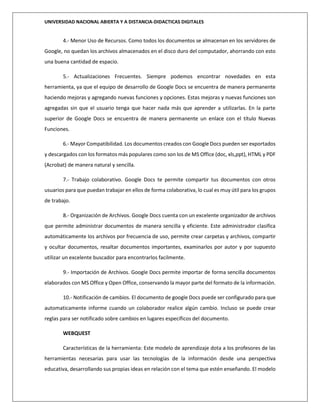UNIVERSIDAD NACIONAL ABIERTA Y A DISTANCIA-DIDACTICAS DIGITALES
4.- Menor Uso de Recursos. Como todos los documentos se almacenan en los servidores de
Google, no quedan los archivos almacenados en el disco duro del computador, ahorrando con esto
una buena cantidad de espacio.
5.- Actualizaciones Frecuentes. Siempre podemos encontrar novedades en esta
herramienta, ya que el equipo de desarrollo de Google Docs se encuentra de manera permanente
haciendo mejoras y agregando nuevas funciones y opciones. Estas mejoras y nuevas funciones son
agregadas sin que el usuario tenga que hacer nada más que aprender a utilizarlas. En la parte
superior de Google Docs se encuentra de manera permanente un enlace con el título Nuevas
Funciones.
6.- Mayor Compatibilidad. Los documentos creados con Google Docs pueden ser exportados
y descargados con los formatos más populares como son los de MS Office (doc, xls,ppt), HTML y PDF
(Acrobat) de manera natural y sencilla.
7.- Trabajo colaborativo. Google Docs te permite compartir tus documentos con otros
usuarios para que puedan trabajar en ellos de forma colaborativa, lo cual es muy útil para los grupos
de trabajo.
8.- Organización de Archivos. Google Docs cuenta con un excelente organizador de archivos
que permite administrar documentos de manera sencilla y eficiente. Este administrador clasifica
automáticamente los archivos por frecuencia de uso, permite crear carpetas y archivos, compartir
y ocultar documentos, resaltar documentos importantes, examinarlos por autor y por supuesto
utilizar un excelente buscador para encontrarlos facilmente.
9.- Importación de Archivos. Google Docs permite importar de forma sencilla documentos
elaborados con MS Office y Open Office, conservando la mayor parte del formato de la información.
10.- Notificación de cambios. El documento de google Docs puede ser configurado para que
automaticamente informe cuando un colaborador realice algún cambio. Incluso se puede crear
reglas para ser notificado sobre cambios en lugares específicos del documento.
WEBQUEST
Características de la herramienta: Este modelo de aprendizaje dota a los profesores de las
herramientas necesarias para usar las tecnologías de la información desde una perspectiva
educativa, desarrollando sus propias ideas en relación con el tema que estén enseñando. El modelo
 