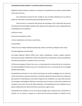 UNIVERSIDAD NACIONAL ABIERTA Y A DISTANCIA-DIDACTICAS DIGITALES
WebQuest ayuda al profesor a planear y a estructurar la enseñanza de una manera creativa donde
estén claras las tareas.
Una característica esencial de este modelo es que el trabajo elaborado por los alumnos
puede ser transmitido y compartido, generando algo útil para otros.
Recursos para la e–evaluación del proceso de aprendizaje. Para el desarrollo del proceso
de evaluación del aprendizaje se podrán utilizar algunos de los siguientes recursos, dependiendo de
la tipología del curso académico:
a) Quices en línea.
b) Lecciones evaluativas en línea.
c) Foros colaborativos sincrónicos y asincrónicos.
d) E-portafolio.
e) Recursos para trabajo colaborativo (wiki, blog, talleres, seminarios, webquest, entre otros).
f) Pruebas Objetivas Cerradas (POC).
g) Pruebas Objetivas Abiertas (POA) como mapas conceptuales, ensayos, trabajos prácticos,
discusiones en grupos colaborativos, informes de laboratorio, simulaciones, solución de problemas,
formulación de proyectos, estudios de caso, entre otras.
h) Otras que disponga el director de curso y su red para permitir el desarrollo de los contenidos y
las intencionalidades formativas que, por la naturaleza del curso, se promuevan con la estrategia
didáctica desarrollada.
Acompañamiento docente. Es una acción comunicativa de carácter pedagógico que se realiza de
manera permanente, oportuna y pertinente , orientada a diseñar de manera efectiva las condiciones
para potenciar el aprendizaje y la formación integral de los estudiantes, las cuales están provistas
de estrategias metodológicas, didácticas y evaluativas para la asesoría y orientación académica, de
consejería, entre otras. Esta acción debe contemplar el acompañamiento tanto individual como a
grupos colaborativos de manera sincrónica o asincrónica, según el caso.
Acompañamiento individual. Es una comunicación dialógica que el docente hace al estudiante en
relación con sus avances y mejoras en el desarrollo del proceso formativo en relación con los
 