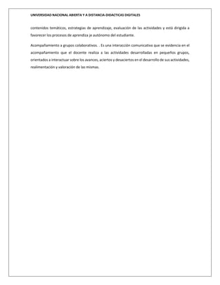 UNIVERSIDAD NACIONAL ABIERTA Y A DISTANCIA-DIDACTICAS DIGITALES
contenidos temáticos, estrategias de aprendizaje, evaluación de las actividades y está dirigida a
favorecer los procesos de aprendiza je autónomo del estudiante.
Acompañamiento a grupos colaborativos. . Es una interacción comunicativa que se evidencia en el
acompañamiento que el docente realiza a las actividades desarrolladas en pequeños grupos,
orientados a interactuar sobre los avances, aciertos y desaciertos en el desarrollo de sus actividades,
realimentación y valoración de las mismas.
 