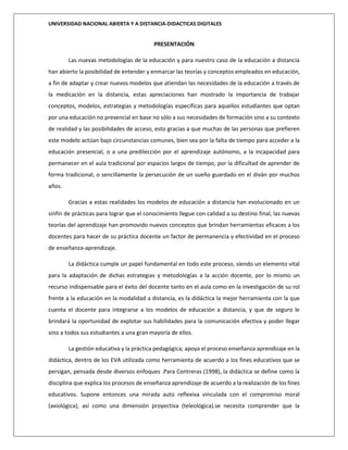 UNIVERSIDAD NACIONAL ABIERTA Y A DISTANCIA-DIDACTICAS DIGITALES
PRESENTACIÓN
Las nuevas metodologías de la educación y para nuestro caso de la educación a distancia
han abierto la posibilidad de entender y enmarcar las teorías y conceptos empleados en educación,
a fin de adaptar y crear nuevos modelos que atiendan las necesidades de la educación a través de
la medicación en la distancia, estas apreciaciones han mostrado la importancia de trabajar
conceptos, modelos, estrategias y metodologías específicas para aquellos estudiantes que optan
por una educación no presencial en base no sólo a sus necesidades de formación sino a su contexto
de realidad y las posibilidades de acceso, esto gracias a que muchas de las personas que prefieren
este modelo actúan bajo circunstancias comunes, bien sea por la falta de tiempo para acceder a la
educación presencial, o a una predilección por el aprendizaje autónomo, a la incapacidad para
permanecer en el aula tradicional por espacios largos de tiempo, por la dificultad de aprender de
forma tradicional, o sencillamente la persecución de un sueño guardado en el diván por muchos
años.
Gracias a estas realidades los modelos de educación a distancia han evolucionado en un
sinfín de prácticas para lograr que el conocimiento llegue con calidad a su destino final, las nuevas
teorías del aprendizaje han promovido nuevos conceptos que brindan herramientas eficaces a los
docentes para hacer de su práctica docente un factor de permanencia y efectividad en el proceso
de enseñanza-aprendizaje.
La didáctica cumple un papel fundamental en todo este proceso, siendo un elemento vital
para la adaptación de dichas estrategias y metodologías a la acción docente, por lo mismo un
recurso indispensable para el éxito del docente tanto en el aula como en la investigación de su rol
frente a la educación en la modalidad a distancia, es la didáctica la mejor herramienta con la que
cuenta el docente para integrarse a los modelos de educación a distancia, y que de seguro le
brindará la oportunidad de explotar sus habilidades para la comunicación efectiva y poder llegar
sino a todos sus estudiantes a una gran mayoría de ellos.
La gestión educativa y la práctica pedagógica; apoya el proceso enseñanza aprendizaje en la
didáctica, dentro de los EVA utilizada como herramienta de acuerdo a los fines educativos que se
persigan, pensada desde diversos enfoques .Para Contreras (1998), la didáctica se define como la
disciplina que explica los procesos de enseñanza aprendizaje de acuerdo a la realización de los fines
educativos. Supone entonces una mirada auto reflexiva vinculada con el compromiso moral
(axiológica), así como una dimensión proyectiva (teleológica).se necesita comprender que la
 
