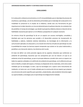 UNIVERSIDAD NACIONAL ABIERTA Y A DISTANCIA-DIDACTICAS DIGITALES
CONCLUSIONES
En la educación a distancia encontramos un sin fin de posibilidades para el abordaje de procesos de
enseñanza y aprendizaje, uno de los elementos primordiales para el abordaje de la educación en la
modalidad no presencial es el empleo de la didáctica, siendo esta una herramienta de gran
importancia en la labor docente y un recurso elemental para el quehacer docente, los contextos han
de posibilitar el manejo de estrategias que desde la perspectiva didáctica dotaran al docente de las
habilidades necesarias para ejercer un rol reflexivo y propositivo en cualquier escenario.
Un entorno virtual de aprendizaje ha de ser un espacio con accesos restringidos, concebido y
diseñado para que las personas que acceden a él desarrollen procesos de incorporación de
habilidades y saberes, mediante sistemas telemáticos, las tecnologías de la información y la
comunicación aplicadas a la educación y a la creación de entornos virtuales de aprendizaje nos dan
la posibilidad de romper las barreras espacio temporales que existen en las aulas tradicionales y
posibilitan una interacción abierta a las dinámicas del mundo.
Al tratar de definir con cierta precisión algunos de los aspectos relevantes que conforman un
ambiente de aprendizaje, buscamos que nos acerquemos por una vía natural a lo que es un
ambiente virtual de aprendizaje, ya que en principio debemos concebir éste como un espacio con
todos los aspectos señalados en la definición de ambiente de aprendizaje, con la diferencia de que
tanto el diseño y empleo del espacio, el tiempo y la disposición de los materiales, entre otros están
mediados por las tecnologías. Es decir, aquí las tecnologías van a operar como instrumentos de
mediación, en tanto van a ser el medio utilizado para la construcción de ese espacio que propone
una estructura de acción específica para aprender y, desde donde, cada estudiante interactúa según
sus oportunidades y estrategias para el aprendizaje tecnológicamente mediado.
 