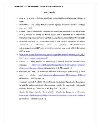 UNIVERSIDAD NACIONAL ABIERTA Y A DISTANCIA-DIDACTICAS DIGITALES
BIBLIOGRAFÍA
 Alba, M., J. M. (2014). Guía de Actividades. Universidad Nacional Abierta y a Distancia,
UNAD.
 Hernández M., Elvia. (2009). Modulo: Didácticas Digitales. Universidad Nacional Abierta y a
Distancia –UNAD.
 Cabero, J. (2005) Cibersociedad y Juventud: La Cara Oculta (buena) de la Luna. En: AGUIAR,
M.V. y FARRAY, J.I. (2005): Un Nuevo Sujeto para la Sociedad de la Información.
http://tecnologiaedu.us.es/bibliovir/pdf/ciberjuve.pdf (Consultado el 20 de Mayo de 2014)
 Hernández, G.(2009). Las TIC como Herramientas para Pensar e Interpensar: Un análisis
conceptual y reflexiones sobre su empleo. http://montsemonik-
ortega.blogspot.com/2011/10/las-tic-como-herramientas-para-pensar-e.html (Consultado
el 25 de Mayo)
 http://www.ucv.ve/fileadmin/user_upload/sadpro/Documentos/docencia_vol7_n1_2
006/4_art._1_ramon_escontrela.pdf
 Fossati, M. (2011). Objetos de aprendizaje y material didáctico en educación a
distancia. http://www.slideshare.net/lamaga/objetos-de-aprendizaje-y-material-
didctico-en-educacin-a-distancia (Consultado 16 de Mayo de 2014)
 Galdeano, M. (2006) Los materiales didácticos en Educación a Distancia (II): Pasos
para el diseño. http://virtual.unne.edu.ar/articulos_PDF/Articulo_BN21.pdf
(Consultado 16 de Mayo de 2014)
 Munevar, Garcia P.A. (2012) Módulo Unidad 3 didácticas Digitales, La didáctica en
la sociedad del conocimiento y los entornos virtuales de aprendizaje. Universidad
nacional Abierta y a Distancia-UNAD. Pág. 3,4,5,7,8,9,11,16.
 Reaño, K. Olga, Uchofen K. A (2013) Modelo de Educación a Distancia.
http://www.slideshare.net/olgadolores/recursos-didcticos-de-la-educacin-a-distancia
(Consultado 14 de mayo de 2014)
 