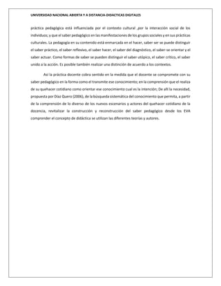 UNIVERSIDAD NACIONAL ABIERTA Y A DISTANCIA-DIDACTICAS DIGITALES
práctica pedagógica está influenciada por el contexto cultural ,por la interacción social de los
individuos; y que el saber pedagógico en las manifestaciones de los grupos sociales y en sus prácticas
culturales. La pedagogía en su contenido está enmarcada en el hacer, saber ser se puede distinguir
el saber práctico, el saber reflexivo, el saber hacer, el saber del diagnóstico, el saber-se orientar y el
saber actuar. Como formas de saber se pueden distinguir el saber utópico, el saber crítico, el saber
unido a la acción. Es posible también realizar una distinción de acuerdo a los contextos.
Así la práctica docente cobra sentido en la medida que el docente se compromete con su
saber pedagógico en la forma como el transmite ese conocimiento; en la comprensión que el realiza
de su quehacer cotidiano como orientar ese conocimiento cual es la intención; De allí la necesidad,
propuesta por Díaz Quero (2006), de la búsqueda sistemática del conocimiento que permita, a partir
de la comprensión de lo diverso de los nuevos escenarios y actores del quehacer cotidiano de la
docencia, revitalizar la construcción y reconstrucción del saber pedagógico desde los EVA
comprender el concepto de didáctica se utilizan las diferentes teorías y autores.
 