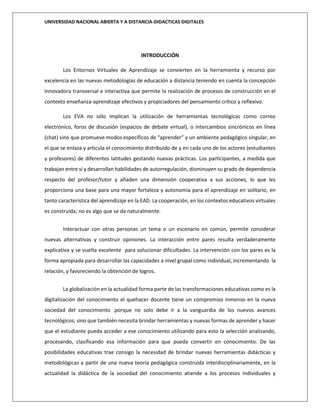 UNIVERSIDAD NACIONAL ABIERTA Y A DISTANCIA-DIDACTICAS DIGITALES
INTRODUCCIÓN
Los Entornos Virtuales de Aprendizaje se convierten en la herramienta y recurso por
excelencia en las nuevas metodologías de educación a distancia teniendo en cuenta la concepción
innovadora transversal e interactiva que permite la realización de procesos de construcción en el
contexto enseñanza-aprendizaje efectivos y propiciadores del pensamiento crítico y reflexivo.
Los EVA no sólo implican la utilización de herramientas tecnológicas como correo
electrónico, foros de discusión (espacios de debate virtual), o intercambios sincrónicos en línea
(chat) sino que promueve modos específicos de “aprender” y un ambiente pedagógico singular, en
el que se enlaza y articula el conocimiento distribuido de y en cada uno de los actores (estudiantes
y profesores) de diferentes latitudes gestando nuevas prácticas. Los participantes, a medida que
trabajan entre sí y desarrollan habilidades de autorregulación, disminuyen su grado de dependencia
respecto del profesor/tutor y añaden una dimensión cooperativa a sus acciones, lo que les
proporciona una base para una mayor fortaleza y autonomía para el aprendizaje en solitario, en
tanto característica del aprendizaje en la EAD. La cooperación, en los contextos educativos virtuales
es construida; no es algo que se da naturalmente.
Interactuar con otras personas un tema o un escenario en común, permite considerar
nuevas alternativas y construir opiniones. La interacción entre pares resulta verdaderamente
explicativa y se vuelta excelente para solucionar dificultades. La intervención con los pares es la
forma apropiada para desarrollar las capacidades a nivel grupal como individual, incrementando la
relación, y favoreciendo la obtención de logros.
La globalización en la actualidad forma parte de las transformaciones educativas como es la
digitalización del conocimiento el quehacer docente tiene un compromiso inmenso en la nueva
sociedad del conocimiento .porque no solo debe ir a la vanguardia de los nuevos avances
tecnológicos; sino que también necesita brindar herramientas y nuevas formas de aprender y hacer
que el estudiante pueda acceder a ese conocimiento utilizando para esto la selección analizando,
procesando, clasificando esa información para que pueda convertir en conocimiento. De las
posibilidades educativas trae consigo la necesidad de brindar nuevas herramientas didácticas y
metodológicas a partir de una nueva teoría pedagógica construida interdisciplinariamente, en la
actualidad la didáctica de la sociedad del conocimiento atiende a los procesos individuales y
 
