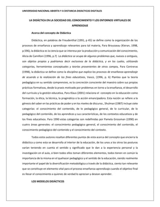 UNIVERSIDAD NACIONAL ABIERTA Y A DISTANCIA-DIDACTICAS DIGITALES
LA DIDÁCTICA EN LA SOCIEDAD DEL CONOCIMIENTO Y LOS ENTORNOS VIRTUALES DE
APRENDIZAJE
Acerca del concepto de Didáctica
Didáctica, en palabras de Freudenthal (1991, p 45) se define como la organización de los
procesos de enseñanza y aprendizaje relevantes para tal materia, Para Brousseau (Kieran, 1998,
p.596), la didáctica es la ciencia que se interesa por la producción y comunicación del conocimiento,
Alicia de Camilloni (1996, p.7) La didáctica se ocupa de algunos problemas que, nuevos o antiguos,
son objetos propios y podríamos decir exclusivos de la didáctica, y en los cuales, utilizando
categorías, herramientas conceptuales y teorías provenientes de otros campos, Para Contreras
(1998), la didáctica se define como la disciplina que explica los procesos de enseñanza aprendizaje
de acuerdo a la realización de los fines educativos, Vasco, (1996, p. 6) Plantea que la teoría
pedagógica en su sentido comprensivo, es la concreción consciente del maestro sobre sus propias
prácticas formativas, desde la praxis motivado por problemas en torno a la enseñanza, el desarrollo
del currículo y la gestión educativa, Para Klaus (2001) relaciona el concepto en la educación como
formación, la ética, la técnica, la pragmática o la acción emancipadora. Esta noción se refiere a la
génesis del saber en las prácticas de poder y en los niveles de discurso., Shulman (1987) incluye siete
categorías: el conocimiento del contenido, de lo pedagógico general, de lo curricular, de lo
pedagógico del contenido, de los aprendices y sus características, de los contextos educativos y de
los fines educativos. Para 1990 estas categorías son redefinidas por Pamela Grossman (1990) en
cuatro áreas generales: el conocimiento pedagógico general, el conocimiento del contenido, el
conocimiento pedagógico del contenido y el conocimiento del contexto.
Todos estos autores resaltan diferentes puntos de vista acerca del concepto que encierra la
didáctica y como esta se desarrolla al interior de la educación, de los unos a los otros las posturas
varían teniendo en cuenta el sentido y significado que le dan a la experiencia personal y la
investigación en el aula, si bien todos ellos toman diferentes elementos, todos tienen en común la
importancia de la misma en el quehacer pedagógico y el sentido de la educación, siendo realmente
importante el papel de la diversificación metodológica a través de la didáctica, siento tan relevante
que se constituye en elemento vital para el proceso enseñanza-aprendizaje cuando el objetivo final
es llevar el conocimiento a quienes de verdad lo aprecian y desean aprender.
LOS MODELOS DIDÁCTICOS
 