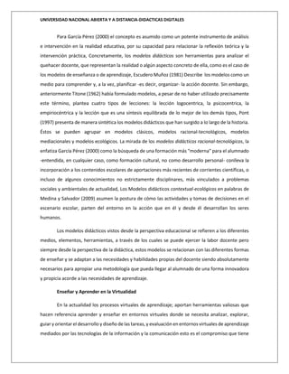 UNIVERSIDAD NACIONAL ABIERTA Y A DISTANCIA-DIDACTICAS DIGITALES
Para García Pérez (2000) el concepto es asumido como un potente instrumento de análisis
e intervención en la realidad educativa, por su capacidad para relacionar la reflexión teórica y la
intervención práctica, Concretamente, los modelos didácticos son herramientas para analizar el
quehacer docente, que representan la realidad o algún aspecto concreto de ella, como es el caso de
los modelos de enseñanza o de aprendizaje, Escudero Muñoz (1981) Describe los modelos como un
medio para comprender y, a la vez, planificar -es decir, organizar- la acción docente. Sin embargo,
anteriormente Titone (1962) había formulado modelos, a pesar de no haber utilizado precisamente
este término, plantea cuatro tipos de lecciones: la lección logocentrica, la psicocentrica, la
empiriocéntrica y la lección que es una síntesis equilibrada de lo mejor de los demás tipos, Pont
(1997) presenta de manera sintética los modelos didácticos que han surgido a lo largo de la historia.
Éstos se pueden agrupar en modelos clásicos, modelos racional-tecnológicos, modelos
mediacionales y modelos ecológicos. La mirada de los modelos didácticos racional-tecnológicos, la
enfatiza García Pérez (2000) como la búsqueda de una formación más "moderna" para el alumnado
-entendida, en cualquier caso, como formación cultural, no como desarrollo personal- conlleva la
incorporación a los contenidos escolares de aportaciones más recientes de corrientes científicas, o
incluso de algunos conocimientos no estrictamente disciplinares, más vinculados a problemas
sociales y ambientales de actualidad, Los Modelos didácticos contextual-ecológicos en palabras de
Medina y Salvador (2009) asumen la postura de cómo las actividades y tomas de decisiones en el
escenario escolar, parten del entorno en la acción que en él y desde él desarrollan los seres
humanos.
Los modelos didácticos vistos desde la perspectiva educacional se refieren a los diferentes
medios, elementos, herramientas, a través de los cuales se puede ejercer la labor docente pero
siempre desde la perspectiva de la didáctica, estos modelos se relacionan con las diferentes formas
de enseñar y se adaptan a las necesidades y habilidades propias del docente siendo absolutamente
necesarios para apropiar una metodología que pueda llegar al alumnado de una forma innovadora
y propicia acorde a las necesidades de aprendizaje.
Enseñar y Aprender en la Virtualidad
En la actualidad los procesos virtuales de aprendizaje; aportan herramientas valiosas que
hacen referencia aprender y enseñar en entornos virtuales donde se necesita analizar, explorar,
guiar y orientar el desarrollo y diseño de las tareas, y evaluación en entornos virtuales de aprendizaje
mediados por las tecnologías de la información y la comunicación esto es el compromiso que tiene
 