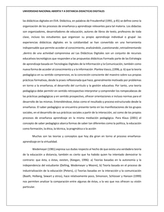 UNIVERSIDAD NACIONAL ABIERTA Y A DISTANCIA-DIDACTICAS DIGITALES
las didácticas digitales en EVA. Didáctica, en palabras de Freudenthal (1991, p 45) se define como la
organización de los procesos de enseñanza y aprendizaje relevantes para tal materia. Los didactas
son organizadores, desarrolladores de educación, autores de libros de texto, profesores de toda
clase, incluso los estudiantes que organizan su propio aprendizaje individual o grupal .las
experiencias didácticas digitales en la cotidianidad se han convertido en una herramienta
indispensable que permite acceder al conocimiento, analizándolo ,cuestionando ,retroalimentando
,dentro de una actividad comprensiva así Las Didácticas Digitales son un conjunto de recursos
educativos tecnológicos que responden a las propuestas didácticas Formado parte de las Estrategia
de aprendizaje basada en Tecnologías Digitales de la Información y la Comunicación, también como
nueva forma de acceder al conocimiento y a la información .Plantea Vasco, (1996, p. 6) que la teoría
pedagógica en su sentido comprensivo, es la concreción consciente del maestro sobre sus propias
prácticas formativas, desde la praxis reflexionada que hace, generalmente motivado por problemas
en torno a la enseñanza, el desarrollo del currículo y la gestión educativa. Por tanto, una teoría
pedagógica debe permitir en sentido retrospectivo interpretar y comprender los rompecabezas de
las prácticas pedagógicas y en sentido prospectivo, ofrecer orientaciones e incluso normas para el
desarrollo de las mismas. Entendiéndose, éstas como el resultado y proceso estructurado desde la
enseñanza. El saber pedagógico se encuentra presente tanto en las manifestaciones de los grupos
sociales, en el desarrollo de sus prácticas sociales a partir de la interacción, así como de los propios
procesos de enseñanza aprendizaje en la misma mediación pedagógica. Para Klaus (2001) el
concepto de saber pedagógico abarca formas de saber tan diferentes como la política, la educación
como formación, la ética, la técnica, la pragmática o la acción
Muchas son las teorías y conceptos que hoy día giran en torno al proceso enseñanza-
aprendizaje en la virtualidad.
Wedemeyer (1981) expresa sus dudas respecto al hecho de que exista una verdadera teoría
de la educación a distancia, también es cierto que ha habido quien ha intentado demostrar lo
contrario: que ésta, o éstas, existen, (Keegan, 1996): a) Teorías basadas en la autonomía y la
independencia del estudiante (Delling, Wedemeyer y Moore), b) Teoría basada en el proceso de
industrialización de la educación (Peters), c) Teorías basadas en la interacción y la comunicación
(Baath, Holberg, Sewart y otros), hace relativamente poco, Simonson, Schlosser y Hanson (1999)
nos permiten analizar la comparación entre algunas de éstas, a la vez que nos ofrecen su visión
particular.
 