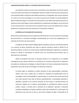 UNIVERSIDAD NACIONAL ABIERTA Y A DISTANCIA-DIDACTICAS DIGITALES
Los anteriores autores se enmarcaron en los factores más importantes a la hora de realizar
un proceso educacional desde una metodología a distancia, desde mi punto de vista apreciaciones
muy acertadas desde la importancia del trabajo autónomo y la autogestión, pero un poco distantes
en cuanto al uso de las tecnologías sin las cuales el proceso sería limitado a la presencialidad en
alguna medida para lograr la transmisión del conocimiento, esto desde la perspectiva personal y la
experiencia acerca del trabajo a través de plataformas y mediaciones tecnológicas, tal vez este sería
el único vacío presente a estas alturas de la concepción teórica, ya que más adelante otros autores
plantearían la importancia de estos elementos en la educación a distancia.
La Didáctica en la Sociedad del Conocimiento
Mucho hemos adelantado acerca de la importancia del momento en el cual se encuentra la sociedad
del conocimiento, un momento tecnológico contextualizado en el marco de la globalización y la
extensión de las formas de comunicación.
En palabras de Federico Martín Maglio (2012) El problema central es la formación docente
y la ausencia de gente capacitada para regir los destinos educativos desde el ámbito de las
decisiones políticas, no toman en cuenta la gran cantidad de bibliografía, experiencias y proyectos
exitosos en donde la computación es tomada como una herramienta-recurso-fuente para el
desarrollo de la creatividad.
Desde la perspectiva del autor es necesario basarnos en la experiencia y las múltiples
investigaciones para retomar desde ahí y no devolverse en el proceso, destacando la importancia
de emplear las mediaciones tecnológicas sin dejar de lado al ser humano, destacando 4 elementos
importantes acerca del uso de la tecnología en la educación a distancia.
En primer lugar, la enseñanza en valores humanos se hace imprescindible y prioritaria.
Valores como amor, verdad, paz, no violencia y respeto‖ son fundamentales para no
tecnologizar nuestra humanidad‖; En segundo lugar, es necesaria una escuela que brinde
una cultura general como base de futuras especializaciones y aprendizajes (aprender a
aprender y aprender a ser en forma continua); En tercer lugar, es necesario formar una
conciencia solidaria con el prójimo comprendiendo la necesidad del sistema social de
producir riqueza y servicios para el bienestar de la población. Aprender a solucionar
problemas trabajando en conjunto, problemas ciertos de la vida diaria; En cuarto lugar, una
advertencia muy seria que se hace es que existe el peligro de dejar el desarrollo de la
 