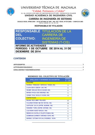 UNIVERSIDAD TÉCNICA DE MACHALA
“Calidad, Pertinencia y Calidez"
D.L. No. 69-04 DE 14 DE ABRIL DE 1969 PROVINCIA DE EL ORO – REPUBLICA DEL ECUADOR
UNIDAD ACADÉMICA DE INGENIERIA CIVIL
CARRERA DE INGENIERÍA DE SISTEMAS
ESCUELA: RESOL. Nº087/1995 – 24 DE OCTUBRE DE 1995 – ING. SIST.: RESOL. Nº 077/2001 – 3 MAYO DE 2001
Teléf ono: 2983365. Ext. 334, 403, 404
RESPONSABLE DE TITULACIÓN
RESPONSABLE
DEL
COLECTIVO:
TITULACIÓN DE LA
CARRERA DE
INGENIERÍA DE
SISTEMAS (T-CIS)
INFORME DE ACTIVIDADES
PERÍODO: 1 DE OCTUBRE DE 2014 AL 31 DE
DICIEMBRE DE 2014
CONTENIDO
ANTECEDENTES........................................................................................................................ 3
ACTIVIDADES REALIZADAS ........................................................................................................ 4
CONCLUSIONES Y RECOMENDACIONES........................................................................................ 7
MIEMBROS DEL COLECTIVO DE TITULACIÓN
______________________________________________
APELLIDOS Y NOMBRES DE DOCENTES
HORAS
T – CIS
TITULARES
RODRIGO FERNANDO MOROCHO ROMAN, ING. 9
LOJAN CUEVA EDISON LUIS, ING. 6
WILMER BRAULIO RIVAS ASANZA, ING. 6
MARIUXI PAOLA ZEA ORDOÑEZ, ING. 5
JOHNNY PAUL NOVILLO VICUÑA, ING. 4
CONTRATADOS
MOLINA RÍOS JIMMY ROLANDO 15
VALAREZOPARDO MILTON RAFAEL, ING. 10
CARTUCHE CALVA JOFFRE JEORWIN, ING. 6
HONORES TAPIA JOOFRE ANTONIO, ING. 6
LOJA MORA NANCY MAGALY, ING. 6
REDROVAN CASTILLO FAUSTO FABIAN, ING. 6
ZAMBRANO CARRIÓN VERÓNICA SOFÍA, ING. 6
MORENO SOTOMAYOR GALO RODRIGO, ECON. 3
 