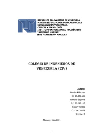 1
REPÚBLICA BOLIVARIANA DE VENEZUELA
MINISTERIO DEL PODER POPULAR PARA LA
EDUCACIÓN UNIVERSITARIA,
CIENCIA Y TECNOLOGÍA
INSTITUTO UNIVERSITARIO POLITÉCNICO
“SANTIAGO MARIÑO”
SEDE / EXTENSIÓN MARACAY
Colegio de Ingenieros de
Venezuela (CIV)
Autora:
Franlys Plánchez
CI: 25.349.685
Anthony Segovia
C.I: 26.290.117
Freddy Peraza
C.I: 24.174776
Sección: B
Maracay, Julio 2021
 