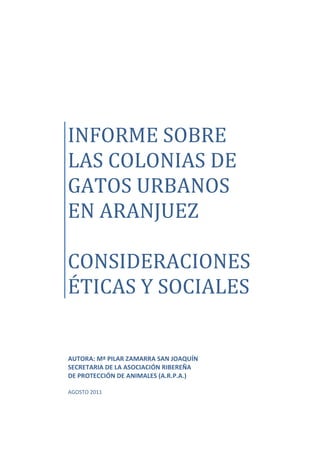 INFORME SOBRE
LAS COLONIAS DE
GATOS URBANOS
EN ARANJUEZ
CONSIDERACIONES
ÉTICAS Y SOCIALES
AUTORA: Mª PILAR ZAMARRA SAN JOAQUÍN
SECRETARIA DE LA ASOCIACIÓN RIBEREÑA
DE PROTECCIÓN DE ANIMALES (A.R.P.A.)
AGOSTO 2011
 
