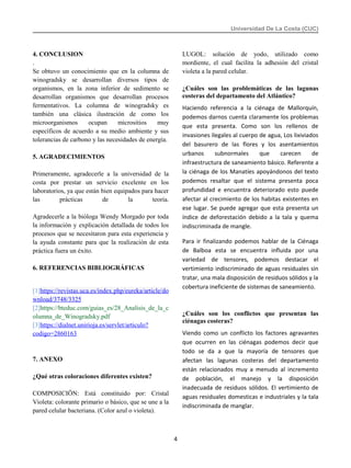 Universidad De La Costa (CUC)
4. CONCLUSION
.
Se obtuvo un conocimiento que en la columna de
winogradsky se desarrollan diversos tipos de
organismos, en la zona inferior de sedimento se
desarrollan organismos que desarrollan procesos
fermentativos. La columna de winogradsky es
también una clásica ilustración de como los
microorganismos ocupan micrositios muy
específicos de acuerdo a su medio ambiente y sus
tolerancias de carbono y las necesidades de energía.
5. AGRADECIMIENTOS
Primeramente, agradecerle a la universidad de la
costa por prestar un servicio excelente en los
laboratorios, ya que están bien equipados para hacer
las prácticas de la teoría.
Agradecerle a la bióloga Wendy Morgado por toda
la información y explicación detallada de todos los
procesos que se necesitaron para esta experiencia y
la ayuda constante para que la realización de esta
práctica fuera un éxito.
6. REFERENCIAS BIBLIOGRÁFICAS
[1]https://revistas.uca.es/index.php/eureka/article/do
wnload/3748/3325
[2]https://bteduc.com/guias_es/28_Analisis_de_la_c
olumna_de_Winogradsky.pdf
[3]https://dialnet.unirioja.es/servlet/articulo?
codigo=2860163
7. ANEXO
¿Qué otras coloraciones diferentes existen?
COMPOSICIÖN: Está constituido por: Cristal
Violeta: colorante primario o básico, que se une a la
pared celular bacteriana. (Color azul o violeta).
LUGOL: solución de yodo, utilizado como
mordiente, el cual facilita la adhesión del cristal
violeta a la pared celular.
¿Cuáles son las problemáticas de las lagunas
costeras del departamento del Atlántico?
Haciendo referencia a la ciénaga de Mallorquín,
podemos darnos cuenta claramente los problemas
que esta presenta. Como son los rellenos de
invasiones ilegales al cuerpo de agua, Los lixiviados
del basurero de las flores y los asentamientos
urbanos subnormales que carecen de
infraestructura de saneamiento básico. Referente a
la ciénaga de los Manatíes apoyándonos del texto
podemos resaltar que el sistema presenta poca
profundidad e encuentra deteriorado esto puede
afectar al crecimiento de los habitas existentes en
ese lugar. Se puede agregar que esta presenta un
índice de deforestación debido a la tala y quema
indiscriminada de mangle.
Para ir finalizando podemos hablar de la Ciénaga
de Balboa esta se encuentra influida por una
variedad de tensores, podemos destacar el
vertimiento indiscriminado de aguas residuales sin
tratar, una mala disposición de residuos sólidos y la
cobertura ineficiente de sistemas de saneamiento.
¿Cuáles son los conflictos que presentan las
ciénagas costeras?
Viendo como un conflicto los factores agravantes
que ocurren en las ciénagas podemos decir que
todo se da a que la mayoría de tensores que
afectan las lagunas costeras del departamento
están relacionados muy a menudo al incremento
de población, el manejo y la disposición
inadecuada de residuos sólidos. El vertimiento de
aguas residuales domesticas e industriales y la tala
indiscriminada de manglar.
4
 