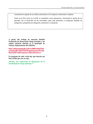Universidad De La Costa (CUC)
consideración seguida de un análisis preliminar de los impactos ambientales completo.
Tanto en la EIA como en la EAE se consideran varias alternativas, incluyendo la opción de no
proceder con el desarrollo de las actividades, para cada alternativa se proponen medidas de
mitigación y propuestas de mitigación, monitoreo y evaluación.
A partir del trabajo de maestría titulado
Evaluación de bioaerosoles fungí asociados a un
relleno sanitario ubicado en el municipio de
Tubara, departamento del Atlántico
http://ridum.umanizales.edu.co:8080/xmlui/bitst
ream/handle/6789/2928/MorgadoGameroWendy
Beatriz2017.pdf?sequence=5&isAllowed=yr
La pregunta de color verde hay que hacerla con
base al link que este en rojo
¿Realice una explicación en flujograma de la
metodología de riesgo aplicada.??
6
 