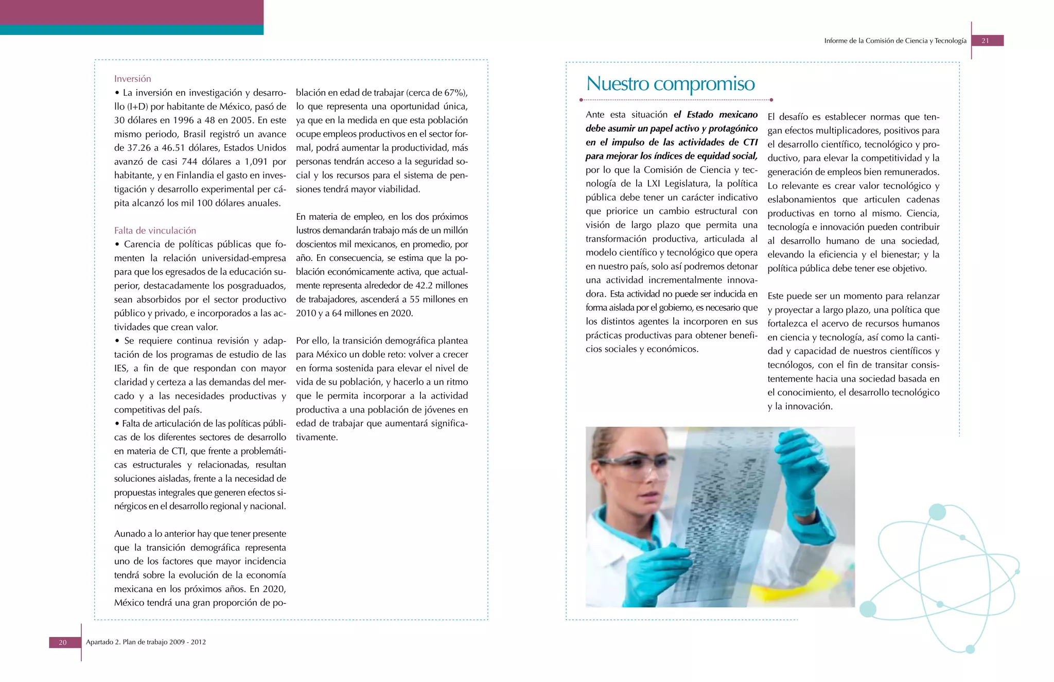 Informe de la Comisión de Ciencia y Tecnología   21




              Inversión
              • La inversión en investigación y desarro-        blación en edad de trabajar (cerca de 67%),
                                                                                                              Nuestro compromiso
              llo (I+D) por habitante de México, pasó de        lo que representa una oportunidad única,
                                                                                                              Ante esta situación el Estado mexicano            El desafío es establecer normas que ten-
              30 dólares en 1996 a 48 en 2005. En este          ya que en la medida en que esta población
                                                                                                              debe asumir un papel activo y protagónico         gan efectos multiplicadores, positivos para
              mismo periodo, Brasil registró un avance          ocupe empleos productivos en el sector for-
                                                                                                              en el impulso de las actividades de CTI           el desarrollo científico, tecnológico y pro-
              de 37.26 a 46.51 dólares, Estados Unidos          mal, podrá aumentar la productividad, más
                                                                                                              para mejorar los índices de equidad social,       ductivo, para elevar la competitividad y la
              avanzó de casi 744 dólares a 1,091 por            personas tendrán acceso a la seguridad so-
                                                                                                              por lo que la Comisión de Ciencia y tec-          generación de empleos bien remunerados.
              habitante, y en Finlandia el gasto en inves-      cial y los recursos para el sistema de pen-
                                                                                                              nología de la LXI Legislatura, la política        Lo relevante es crear valor tecnológico y
              tigación y desarrollo experimental per cá-        siones tendrá mayor viabilidad.
                                                                                                              pública debe tener un carácter indicativo         eslabonamientos que articulen cadenas
              pita alcanzó los mil 100 dólares anuales.
                                                                                                              que priorice un cambio estructural con            productivas en torno al mismo. Ciencia,
                                                                En materia de empleo, en los dos próximos
                                                                                                              visión de largo plazo que permita una             tecnología e innovación pueden contribuir
              Falta de vinculación                              lustros demandarán trabajo más de un millón
                                                                                                              transformación productiva, articulada al          al desarrollo humano de una sociedad,
              • Carencia de políticas públicas que fo-          doscientos mil mexicanos, en promedio, por
                                                                                                              modelo científico y tecnológico que opera         elevando la eficiencia y el bienestar; y la
              menten la relación universidad-empresa            año. En consecuencia, se estima que la po-
                                                                                                              en nuestro país, solo así podremos detonar        política pública debe tener ese objetivo.
              para que los egresados de la educación su-        blación económicamente activa, que actual-
                                                                                                              una actividad incrementalmente innova-
              perior, destacadamente los posgraduados,          mente representa alrededor de 42.2 millones
                                                                                                              dora. Esta actividad no puede ser inducida en     Este puede ser un momento para relanzar
              sean absorbidos por el sector productivo          de trabajadores, ascenderá a 55 millones en
                                                                                                              forma aislada por el gobierno, es necesario que   y proyectar a largo plazo, una política que
              público y privado, e incorporados a las ac-       2010 y a 64 millones en 2020.
                                                                                                              los distintos agentes la incorporen en sus        fortalezca el acervo de recursos humanos
              tividades que crean valor.
                                                                                                              prácticas productivas para obtener benefi-        en ciencia y tecnología, así como la canti-
              • Se requiere continua revisión y adap-           Por ello, la transición demográfica plantea
                                                                                                              cios sociales y económicos.                       dad y capacidad de nuestros científicos y
              tación de los programas de estudio de las         para México un doble reto: volver a crecer
              IES, a fin de que respondan con mayor             en forma sostenida para elevar el nivel de                                                      tecnólogos, con el fin de transitar consis-
              claridad y certeza a las demandas del mer-        vida de su población, y hacerlo a un ritmo                                                      tentemente hacia una sociedad basada en
              cado y a las necesidades productivas y            que le permita incorporar a la actividad                                                        el conocimiento, el desarrollo tecnológico
              competitivas del país.                            productiva a una población de jóvenes en                                                        y la innovación.
              • Falta de articulación de las políticas públi-   edad de trabajar que aumentará significa-
              cas de los diferentes sectores de desarrollo      tivamente.
              en materia de CTI, que frente a problemáti-
              cas estructurales y relacionadas, resultan
              soluciones aisladas, frente a la necesidad de
              propuestas integrales que generen efectos si-
              nérgicos en el desarrollo regional y nacional.

              Aunado a lo anterior hay que tener presente
              que la transición demográfica representa
              uno de los factores que mayor incidencia
              tendrá sobre la evolución de la economía
              mexicana en los próximos años. En 2020,
              México tendrá una gran proporción de po-



20   Apartado 2. Plan de trabajo 2009 - 2012
 