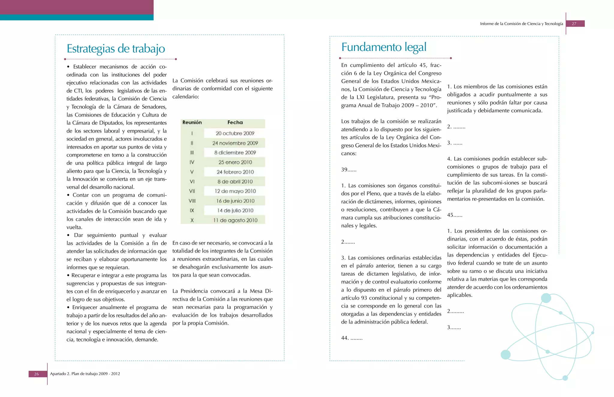 Informe de la Comisión de Ciencia y Tecnología   27




              Estrategias de trabajo                                                                         Fundamento legal
              • Establecer mecanismos de acción co-                                                          En cumplimiento del artículo 45, frac-
              ordinada con las instituciones del poder                                                       ción 6 de la Ley Orgánica del Congreso
              ejecutivo relacionadas con las actividades       La Comisión celebrará sus reuniones or-       General de los Estados Unidos Mexica-
                                                               dinarias de conformidad con el siguiente      nos, la Comisión de Ciencia y Tecnología      1. Los miembros de las comisiones están
              de CTI, los poderes legislativos de las en-
                                                               calendario:                                   de la LXI Legislatura, presenta su “Pro-      obligados a acudir puntualmente a sus
              tidades federativas, la Comisión de Ciencia
                                                                                                             grama Anual de Trabajo 2009 – 2010”.          reuniones y sólo podrán faltar por causa
              y Tecnología de la Cámara de Senadores,
                                                                                                                                                           justificada y debidamente comunicada.
              las Comisiones de Educación y Cultura de
              la Cámara de Diputados, los representantes                                                     Los trabajos de la comisión se realizarán
                                                                                                             atendiendo a lo dispuesto por los siguien-    2. ........
              de los sectores laboral y empresarial, y la
              sociedad en general, actores involucrados e                                                    tes artículos de la Ley Orgánica del Con-
                                                                                                             greso General de los Estados Unidos Mexi-     3. ......
              interesados en aportar sus puntos de vista y
              comprometerse en torno a la construcción                                                       canos:
                                                                                                                                                           4. Las comisiones podrán establecer sub-
              de una política pública integral de largo
                                                                                                             39......                                      comisiones o grupos de trabajo para el
              aliento para que la Ciencia, la Tecnología y
                                                                                                                                                           cumplimiento de sus tareas. En la consti-
              la Innovación se convierta en un eje trans-
                                                                                                             1. Las comisiones son órganos constitui-      tución de las subcomi-siones se buscará
              versal del desarrollo nacional.
                                                                                                             dos por el Pleno, que a través de la elabo-   reflejar la pluralidad de los grupos parla-
              • Contar con un programa de comuni-
                                                                                                             ración de dictámenes, informes, opiniones     mentarios re-presentados en la comisión.
              cación y difusión que dé a conocer las
              actividades de la Comisión buscando que                                                        o resoluciones, contribuyen a que la Cá-
                                                                                                             mara cumpla sus atribuciones constitucio-     45......
              los canales de interacción sean de ida y
              vuelta.                                                                                        nales y legales.
                                                                                                                                                           1. Los presidentes de las comisiones or-
              • Dar seguimiento puntual y evaluar
                                                                                                             2.......                                      dinarias, con el acuerdo de éstas, podrán
              las actividades de la Comisión a fin de          En caso de ser necesario, se convocará a la
                                                                                                                                                           solicitar información o documentación a
              atender las solicitudes de información que       totalidad de los integrantes de la Comisión
                                                                                                             3. Las comisiones ordinarias establecidas     las dependencias y entidades del Ejecu-
              se reciban y elaborar oportunamente los          a reuniones extraordinarias, en las cuales
                                                                                                             en el párrafo anterior, tienen a su cargo     tivo federal cuando se trate de un asunto
              informes que se requieran.                       se desahogarán exclusivamente los asun-
                                                                                                             tareas de dictamen legislativo, de infor-     sobre su ramo o se discuta una iniciativa
              • Recuperar e integrar a este programa las       tos para la que sean convocadas.
                                                                                                             mación y de control evaluatorio conforme      relativa a las materias que les corresponda
              sugerencias y propuestas de sus integran-
                                                                                                             a lo dispuesto en el párrafo primero del      atender de acuerdo con los ordenamientos
              tes con el fin de enriquecerlo y avanzar en      La Presidencia convocará a la Mesa Di-
                                                                                                             artículo 93 constitucional y su competen-     aplicables.
              el logro de sus objetivos.                       rectiva de la Comisión a las reuniones que
              • Enriquecer anualmente el programa de           sean necesarias para la programación y        cia se corresponde en lo general con las
                                                                                                             otorgadas a las dependencias y entidades      2.........
              trabajo a partir de los resultados del año an-   evaluación de los trabajos desarrollados
              terior y de los nuevos retos que la agenda       por la propia Comisión.                       de la administración pública federal.
                                                                                                                                                           3.......
              nacional y especialmente el tema de cien-
              cia, tecnología e innovación, demande.                                                         44. ........




26   Apartado 2. Plan de trabajo 2009 - 2012
 
