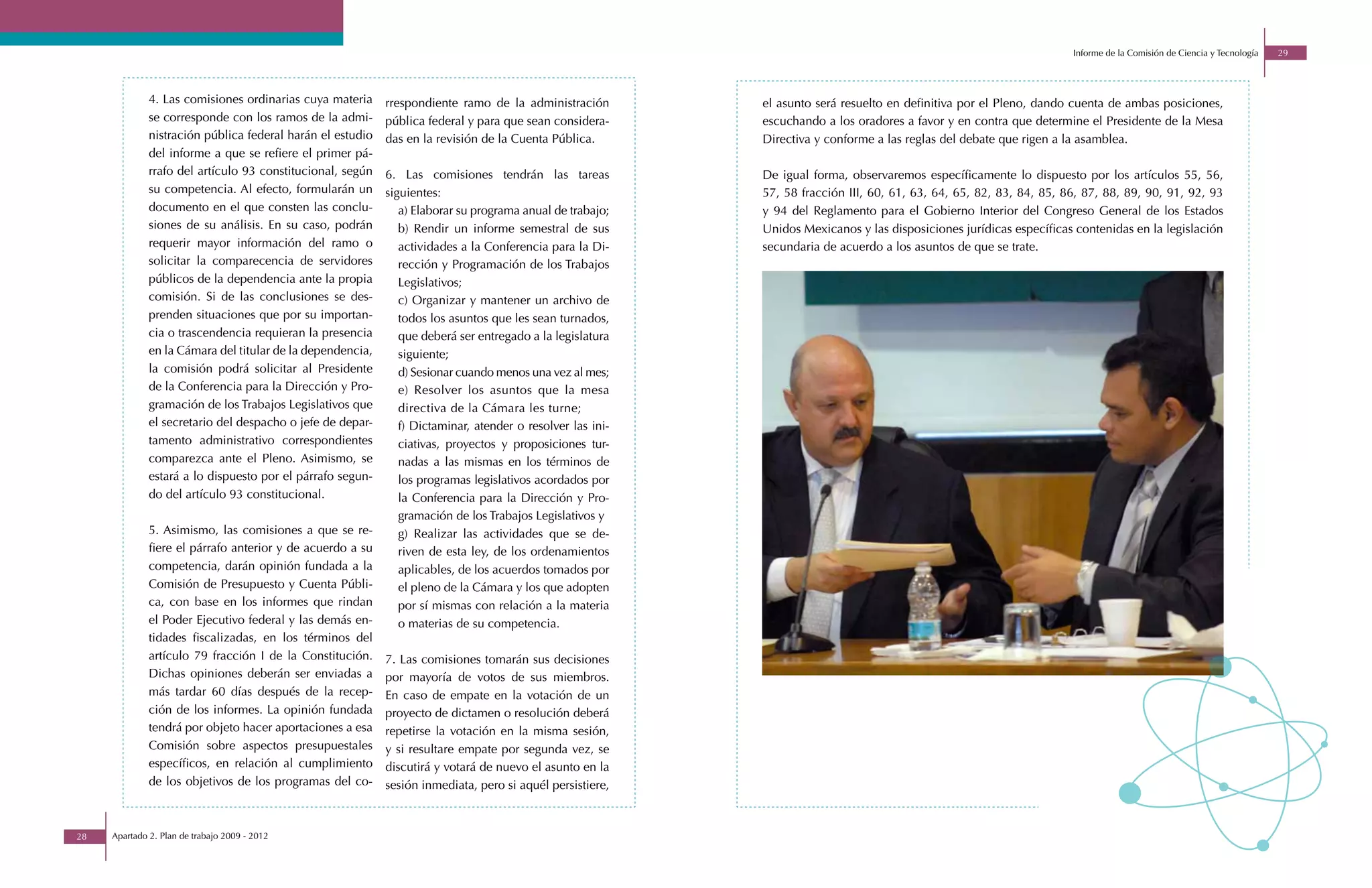 Informe de la Comisión de Ciencia y Tecnología   29




              4. Las comisiones ordinarias cuya materia     rrespondiente ramo de la administración         el asunto será resuelto en definitiva por el Pleno, dando cuenta de ambas posiciones,
              se corresponde con los ramos de la admi-      pública federal y para que sean considera-      escuchando a los oradores a favor y en contra que determine el Presidente de la Mesa
              nistración pública federal harán el estudio   das en la revisión de la Cuenta Pública.        Directiva y conforme a las reglas del debate que rigen a la asamblea.
              del informe a que se refiere el primer pá-
              rrafo del artículo 93 constitucional, según   6. Las comisiones tendrán las tareas            De igual forma, observaremos específicamente lo dispuesto por los artículos 55, 56,
              su competencia. Al efecto, formularán un      siguientes:                                     57, 58 fracción III, 60, 61, 63, 64, 65, 82, 83, 84, 85, 86, 87, 88, 89, 90, 91, 92, 93
              documento en el que consten las conclu-          a) Elaborar su programa anual de trabajo;    y 94 del Reglamento para el Gobierno Interior del Congreso General de los Estados
              siones de su análisis. En su caso, podrán        b) Rendir un informe semestral de sus        Unidos Mexicanos y las disposiciones jurídicas específicas contenidas en la legislación
              requerir mayor información del ramo o            actividades a la Conferencia para la Di-     secundaria de acuerdo a los asuntos de que se trate.
              solicitar la comparecencia de servidores         rección y Programación de los Trabajos
              públicos de la dependencia ante la propia        Legislativos;
              comisión. Si de las conclusiones se des-         c) Organizar y mantener un archivo de
              prenden situaciones que por su importan-         todos los asuntos que les sean turnados,
              cia o trascendencia requieran la presencia       que deberá ser entregado a la legislatura
              en la Cámara del titular de la dependencia,      siguiente;
              la comisión podrá solicitar al Presidente        d) Sesionar cuando menos una vez al mes;
              de la Conferencia para la Dirección y Pro-       e) Resolver los asuntos que la mesa
              gramación de los Trabajos Legislativos que       directiva de la Cámara les turne;
              el secretario del despacho o jefe de depar-      f) Dictaminar, atender o resolver las ini-
              tamento administrativo correspondientes          ciativas, proyectos y proposiciones tur-
              comparezca ante el Pleno. Asimismo, se           nadas a las mismas en los términos de
              estará a lo dispuesto por el párrafo segun-      los programas legislativos acordados por
              do del artículo 93 constitucional.               la Conferencia para la Dirección y Pro-
                                                               gramación de los Trabajos Legislativos y
              5. Asimismo, las comisiones a que se re-         g) Realizar las actividades que se de-
              fiere el párrafo anterior y de acuerdo a su      riven de esta ley, de los ordenamientos
              competencia, darán opinión fundada a la          aplicables, de los acuerdos tomados por
              Comisión de Presupuesto y Cuenta Públi-          el pleno de la Cámara y los que adopten
              ca, con base en los informes que rindan          por sí mismas con relación a la materia
              el Poder Ejecutivo federal y las demás en-       o materias de su competencia.
              tidades fiscalizadas, en los términos del
              artículo 79 fracción I de la Constitución.    7. Las comisiones tomarán sus decisiones
              Dichas opiniones deberán ser enviadas a       por mayoría de votos de sus miembros.
              más tardar 60 días después de la recep-       En caso de empate en la votación de un
              ción de los informes. La opinión fundada      proyecto de dictamen o resolución deberá
              tendrá por objeto hacer aportaciones a esa    repetirse la votación en la misma sesión,
              Comisión sobre aspectos presupuestales        y si resultare empate por segunda vez, se
              específicos, en relación al cumplimiento      discutirá y votará de nuevo el asunto en la
              de los objetivos de los programas del co-     sesión inmediata, pero si aquél persistiere,



28   Apartado 2. Plan de trabajo 2009 - 2012
 