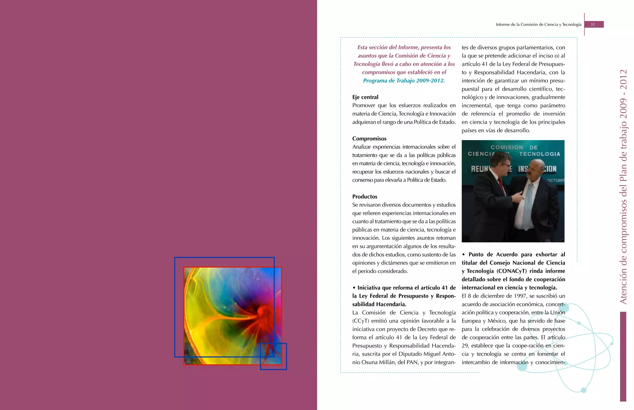 Informe de la Comisión de Ciencia y Tecnología   31




  Esta sección del Informe, presenta los          tes de diversos grupos parlamentarios, con
  asuntos que la Comisión de Ciencia y            la que se pretende adicionar el inciso o) al
Tecnología llevó a cabo en atención a los         artículo 41 de la Ley Federal de Presupues-
    compromisos que estableció en el




                                                                                                                      Atención de compromisos del Plan de trabajo 2009 - 2012
                                                  to y Responsabilidad Hacendaria, con la
    Programa de Trabajo 2009-2012.                intención de garantizar un mínimo presu-
                                                  puestal para el desarrollo científico, tec-
Eje central                                       nológico y de innovaciones, gradualmente
Promover que los esfuerzos realizados en          incremental, que tenga como parámetro
materia de Ciencia, Tecnología e Innovación       de referencia el promedio de inversión
adquieran el rango de una Política de Estado.     en ciencia y tecnología de los principales
                                                  países en vías de desarrollo.
Compromisos
Analizar experiencias internacionales sobre el
tratamiento que se da a las políticas públicas
en materia de ciencia, tecnología e innovación,
recuperar los esfuerzos nacionales y buscar el
consenso para elevarla a Política de Estado.

Productos
Se revisaron diversos documentos y estudios
que refieren experiencias internacionales en
cuanto al tratamiento que se da a las políticas
públicas en materia de ciencia, tecnología e
innovación. Los siguientes asuntos retoman
en su argumentación algunos de los resulta-
dos de dichos estudios, como sustento de las      • Punto de Acuerdo para exhortar al
opiniones y dictámenes que se emitieron en        titular del Consejo Nacional de Ciencia
el periodo considerado.                           y Tecnología (CONACyT) rinda informe
                                                  detallado sobre el fondo de cooperación
• Iniciativa que reforma el artículo 41 de        internacional en ciencia y tecnología.
la Ley Federal de Presupuesto y Respon-           El 8 de diciembre de 1997, se suscribió un
sabilidad Hacendaria.                             acuerdo de asociación económica, concert-
La Comisión de Ciencia y Tecnología               ación política y cooperación, entre la Unión
(CCyT) emitió una opinión favorable a la          Europea y México, que ha servido de base
iniciativa con proyecto de Decreto que re-        para la celebración de diversos proyectos
forma el artículo 41 de la Ley Federal de         de cooperación entre las partes. El artículo
Presupuesto y Responsabilidad Hacenda-            29, establece que la coope-ración en cien-
ria, suscrita por el Diputado Miguel Anto-        cia y tecnología se centra en fomentar el
nio Osuna Millán, del PAN, y por integran-        intercambio de información y conocimien-
 
