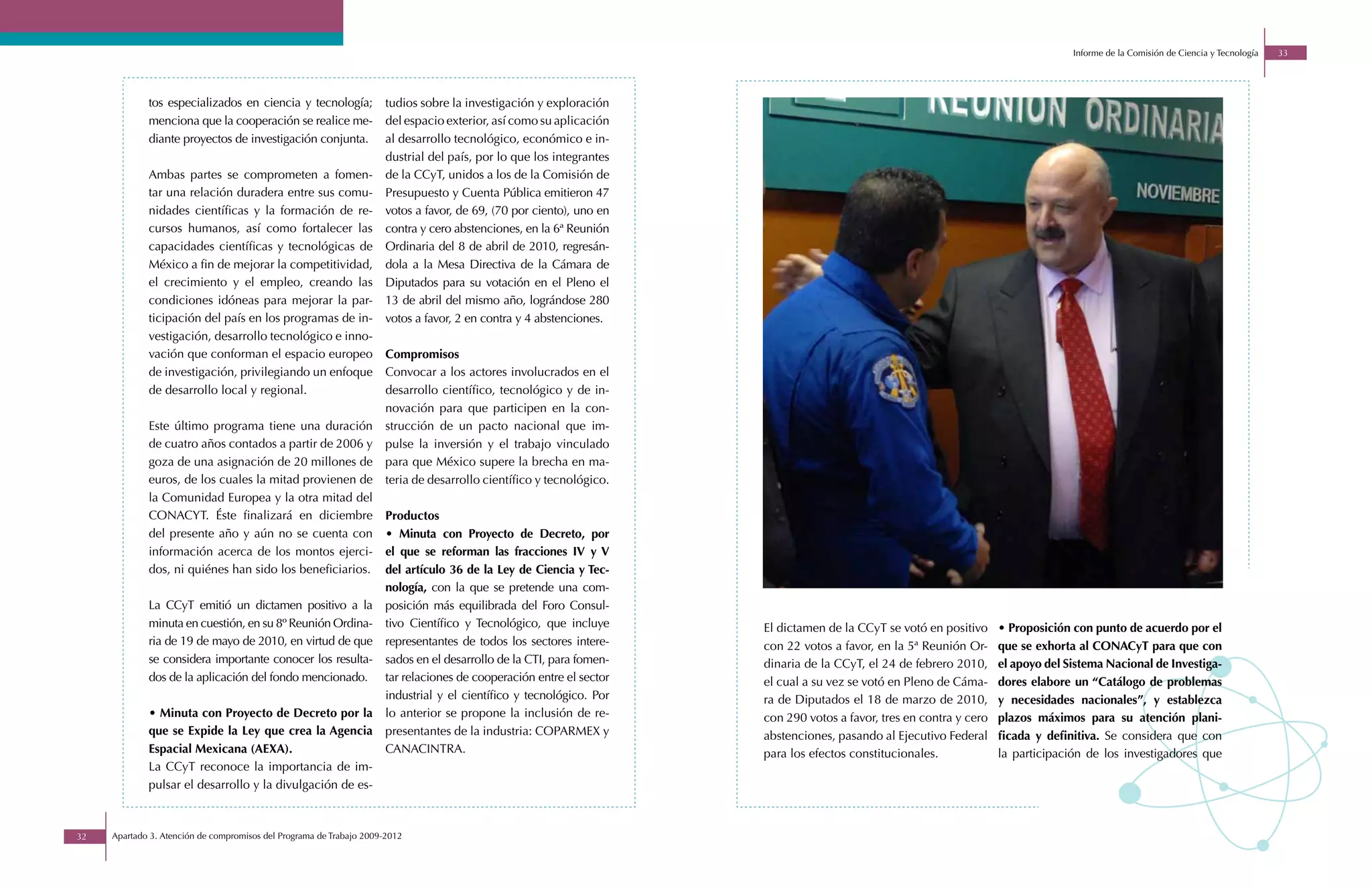 Informe de la Comisión de Ciencia y Tecnología   33




             tos especializados en ciencia y tecnología;             tudios sobre la investigación y exploración
             menciona que la cooperación se realice me-              del espacio exterior, así como su aplicación
             diante proyectos de investigación conjunta.             al desarrollo tecnológico, económico e in-
                                                                     dustrial del país, por lo que los integrantes
             Ambas partes se comprometen a fomen-                    de la CCyT, unidos a los de la Comisión de
             tar una relación duradera entre sus comu-               Presupuesto y Cuenta Pública emitieron 47
             nidades científicas y la formación de re-               votos a favor, de 69, (70 por ciento), uno en
             cursos humanos, así como fortalecer las                 contra y cero abstenciones, en la 6ª Reunión
             capacidades científicas y tecnológicas de               Ordinaria del 8 de abril de 2010, regresán-
             México a fin de mejorar la competitividad,              dola a la Mesa Directiva de la Cámara de
             el crecimiento y el empleo, creando las                 Diputados para su votación en el Pleno el
             condiciones idóneas para mejorar la par-                13 de abril del mismo año, lográndose 280
             ticipación del país en los programas de in-             votos a favor, 2 en contra y 4 abstenciones.
             vestigación, desarrollo tecnológico e inno-
             vación que conforman el espacio europeo                 Compromisos
             de investigación, privilegiando un enfoque              Convocar a los actores involucrados en el
             de desarrollo local y regional.                         desarrollo científico, tecnológico y de in-
                                                                     novación para que participen en la con-
             Este último programa tiene una duración                 strucción de un pacto nacional que im-
             de cuatro años contados a partir de 2006 y              pulse la inversión y el trabajo vinculado
             goza de una asignación de 20 millones de                para que México supere la brecha en ma-
             euros, de los cuales la mitad provienen de              teria de desarrollo científico y tecnológico.
             la Comunidad Europea y la otra mitad del
             CONACYT. Éste finalizará en diciembre                   Productos
             del presente año y aún no se cuenta con                 • Minuta con Proyecto de Decreto, por
             información acerca de los montos ejerci-                el que se reforman las fracciones IV y V
             dos, ni quiénes han sido los beneficiarios.             del artículo 36 de la Ley de Ciencia y Tec-
                                                                     nología, con la que se pretende una com-
             La CCyT emitió un dictamen positivo a la                posición más equilibrada del Foro Consul-
             minuta en cuestión, en su 8º Reunión Ordina-            tivo Científico y Tecnológico, que incluye      El dictamen de la CCyT se votó en positivo     • Proposición con punto de acuerdo por el
             ria de 19 de mayo de 2010, en virtud de que             representantes de todos los sectores intere-    con 22 votos a favor, en la 5ª Reunión Or-     que se exhorta al CONACyT para que con
             se considera importante conocer los resulta-            sados en el desarrollo de la CTI, para fomen-   dinaria de la CCyT, el 24 de febrero 2010,     el apoyo del Sistema Nacional de Investiga-
             dos de la aplicación del fondo mencionado.              tar relaciones de cooperación entre el sector   el cual a su vez se votó en Pleno de Cáma-     dores elabore un “Catálogo de problemas
                                                                     industrial y el científico y tecnológico. Por   ra de Diputados el 18 de marzo de 2010,        y necesidades nacionales”, y establezca
             • Minuta con Proyecto de Decreto por la                 lo anterior se propone la inclusión de re-      con 290 votos a favor, tres en contra y cero   plazos máximos para su atención plani-
             que se Expide la Ley que crea la Agencia                presentantes de la industria: COPARMEX y        abstenciones, pasando al Ejecutivo Federal     ficada y definitiva. Se considera que con
             Espacial Mexicana (AEXA).                               CANACINTRA.                                     para los efectos constitucionales.             la participación de los investigadores que
             La CCyT reconoce la importancia de im-
             pulsar el desarrollo y la divulgación de es-



32   Apartado 3. Atención de compromisos del Programa de Trabajo 2009-2012
 