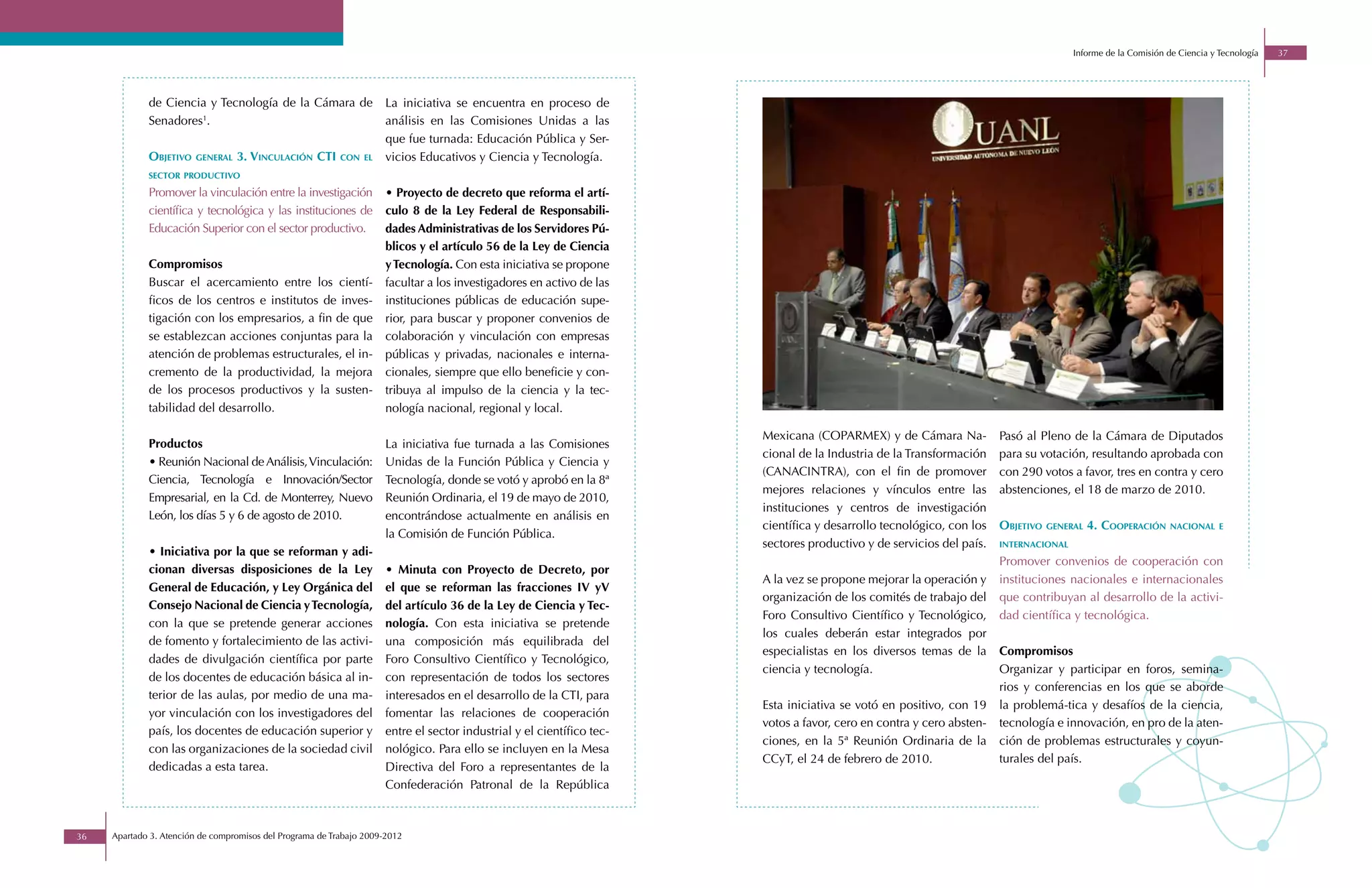 Informe de la Comisión de Ciencia y Tecnología   37




             de Ciencia y Tecnología de la Cámara de                 La iniciativa se encuentra en proceso de
             Senadores1.                                             análisis en las Comisiones Unidas a las
                                                                     que fue turnada: Educación Pública y Ser-
             objetivo   general   3. vinculación cti       con el    vicios Educativos y Ciencia y Tecnología.
             sector productivo

             Promover la vinculación entre la investigación          • Proyecto de decreto que reforma el artí-
             científica y tecnológica y las instituciones de         culo 8 de la Ley Federal de Responsabili-
             Educación Superior con el sector productivo.            dades Administrativas de los Servidores Pú-
                                                                     blicos y el artículo 56 de la Ley de Ciencia
             Compromisos                                             y Tecnología. Con esta iniciativa se propone
             Buscar el acercamiento entre los cientí-                facultar a los investigadores en activo de las
             ficos de los centros e institutos de inves-             instituciones públicas de educación supe-
             tigación con los empresarios, a fin de que              rior, para buscar y proponer convenios de
             se establezcan acciones conjuntas para la               colaboración y vinculación con empresas
             atención de problemas estructurales, el in-             públicas y privadas, nacionales e interna-
             cremento de la productividad, la mejora                 cionales, siempre que ello beneficie y con-
             de los procesos productivos y la susten-                tribuya al impulso de la ciencia y la tec-
             tabilidad del desarrollo.                               nología nacional, regional y local.

                                                                                                                       Mexicana (COPARMEX) y de Cámara Na-            Pasó al Pleno de la Cámara de Diputados
             Productos                                               La iniciativa fue turnada a las Comisiones
                                                                                                                       cional de la Industria de la Transformación    para su votación, resultando aprobada con
             • Reunión Nacional de Análisis, Vinculación:            Unidas de la Función Pública y Ciencia y
                                                                                                                       (CANACINTRA), con el fin de promover           con 290 votos a favor, tres en contra y cero
             Ciencia, Tecnología e Innovación/Sector                 Tecnología, donde se votó y aprobó en la 8ª
                                                                                                                       mejores relaciones y vínculos entre las        abstenciones, el 18 de marzo de 2010.
             Empresarial, en la Cd. de Monterrey, Nuevo              Reunión Ordinaria, el 19 de mayo de 2010,
                                                                                                                       instituciones y centros de investigación
             León, los días 5 y 6 de agosto de 2010.                 encontrándose actualmente en análisis en
                                                                                                                       científica y desarrollo tecnológico, con los   objetivo   general   4. cooperación     nacional e
                                                                     la Comisión de Función Pública.
                                                                                                                       sectores productivo y de servicios del país.   internacional
             • Iniciativa por la que se reforman y adi-
                                                                                                                                                                      Promover convenios de cooperación con
             cionan diversas disposiciones de la Ley                 • Minuta con Proyecto de Decreto, por
                                                                                                                       A la vez se propone mejorar la operación y     instituciones nacionales e internacionales
             General de Educación, y Ley Orgánica del                el que se reforman las fracciones IV yV
                                                                                                                       organización de los comités de trabajo del     que contribuyan al desarrollo de la activi-
             Consejo Nacional de Ciencia y Tecnología,               del artículo 36 de la Ley de Ciencia y Tec-
                                                                                                                       Foro Consultivo Científico y Tecnológico,      dad científica y tecnológica.
             con la que se pretende generar acciones                 nología. Con esta iniciativa se pretende
                                                                                                                       los cuales deberán estar integrados por
             de fomento y fortalecimiento de las activi-             una composición más equilibrada del
                                                                                                                       especialistas en los diversos temas de la      Compromisos
             dades de divulgación científica por parte               Foro Consultivo Científico y Tecnológico,
                                                                                                                       ciencia y tecnología.                          Organizar y participar en foros, semina-
             de los docentes de educación básica al in-              con representación de todos los sectores
                                                                                                                                                                      rios y conferencias en los que se aborde
             terior de las aulas, por medio de una ma-               interesados en el desarrollo de la CTI, para
                                                                                                                       Esta iniciativa se votó en positivo, con 19    la problemá-tica y desafíos de la ciencia,
             yor vinculación con los investigadores del              fomentar las relaciones de cooperación
                                                                                                                       votos a favor, cero en contra y cero absten-   tecnología e innovación, en pro de la aten-
             país, los docentes de educación superior y              entre el sector industrial y el científico tec-
                                                                                                                       ciones, en la 5ª Reunión Ordinaria de la       ción de problemas estructurales y coyun-
             con las organizaciones de la sociedad civil             nológico. Para ello se incluyen en la Mesa
                                                                                                                       CCyT, el 24 de febrero de 2010.                turales del país.
             dedicadas a esta tarea.                                 Directiva del Foro a representantes de la
                                                                     Confederación Patronal de la República



36   Apartado 3. Atención de compromisos del Programa de Trabajo 2009-2012
 