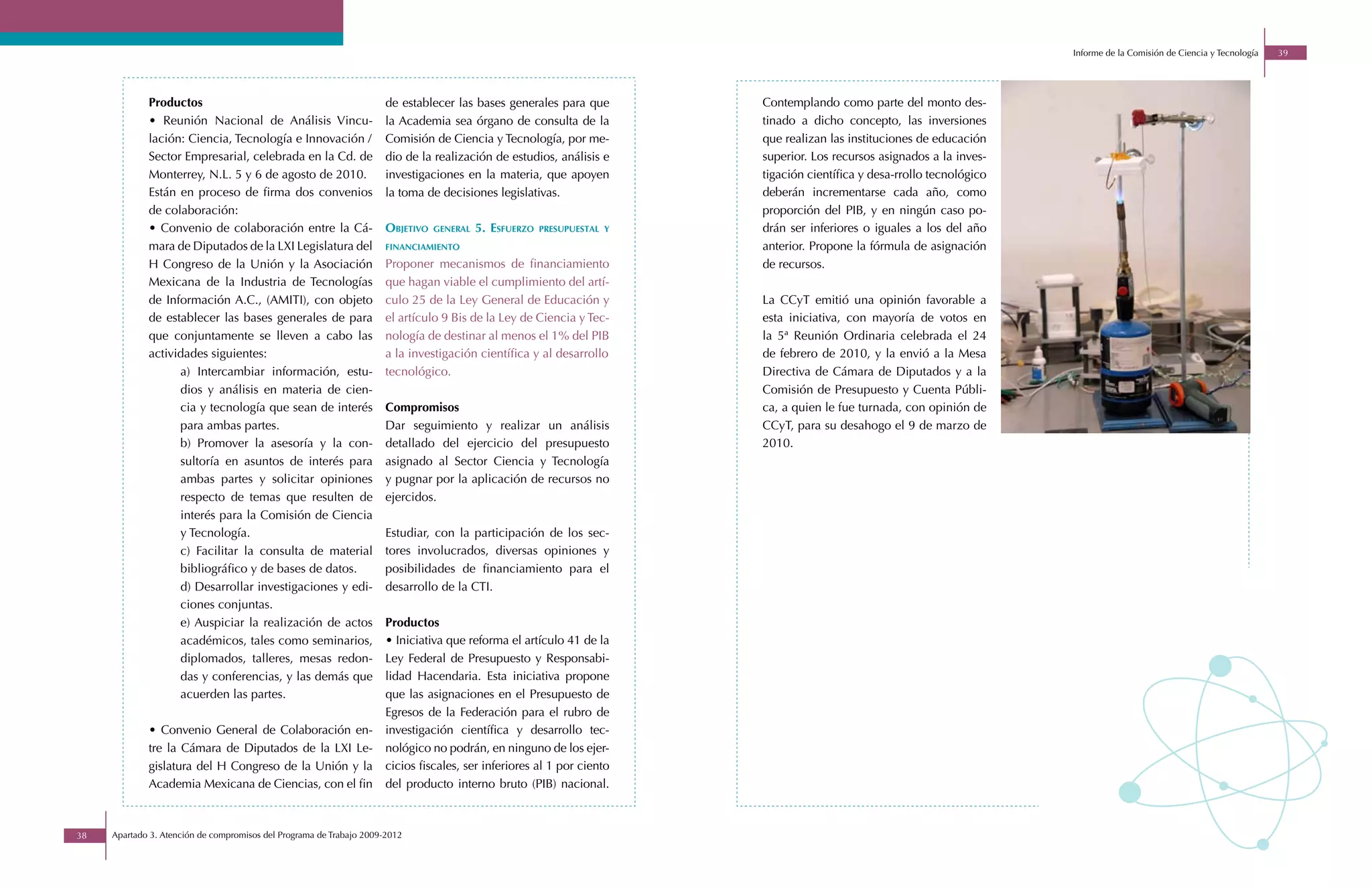 Informe de la Comisión de Ciencia y Tecnología   39




             Productos                                               de establecer las bases generales para que          Contemplando como parte del monto des-
             • Reunión Nacional de Análisis Vincu-                   la Academia sea órgano de consulta de la            tinado a dicho concepto, las inversiones
             lación: Ciencia, Tecnología e Innovación /              Comisión de Ciencia y Tecnología, por me-           que realizan las instituciones de educación
             Sector Empresarial, celebrada en la Cd. de              dio de la realización de estudios, análisis e       superior. Los recursos asignados a la inves-
             Monterrey, N.L. 5 y 6 de agosto de 2010.                investigaciones en la materia, que apoyen           tigación científica y desa-rrollo tecnológico
             Están en proceso de firma dos convenios                 la toma de decisiones legislativas.                 deberán incrementarse cada año, como
             de colaboración:                                                                                            proporción del PIB, y en ningún caso po-
             • Convenio de colaboración entre la Cá-                 objetivo   general   5. esfuerzo   presupuestal y   drán ser inferiores o iguales a los del año
             mara de Diputados de la LXI Legislatura del             financiamiento                                      anterior. Propone la fórmula de asignación
             H Congreso de la Unión y la Asociación                  Proponer mecanismos de financiamiento               de recursos.
             Mexicana de la Industria de Tecnologías                 que hagan viable el cumplimiento del artí-
             de Información A.C., (AMITI), con objeto                culo 25 de la Ley General de Educación y            La CCyT emitió una opinión favorable a
             de establecer las bases generales de para               el artículo 9 Bis de la Ley de Ciencia y Tec-       esta iniciativa, con mayoría de votos en
             que conjuntamente se lleven a cabo las                  nología de destinar al menos el 1% del PIB          la 5ª Reunión Ordinaria celebrada el 24
             actividades siguientes:                                 a la investigación científica y al desarrollo       de febrero de 2010, y la envió a la Mesa
                   a) Intercambiar información, estu-                tecnológico.                                        Directiva de Cámara de Diputados y a la
                   dios y análisis en materia de cien-                                                                   Comisión de Presupuesto y Cuenta Públi-
                   cia y tecnología que sean de interés              Compromisos                                         ca, a quien le fue turnada, con opinión de
                   para ambas partes.                                Dar seguimiento y realizar un análisis              CCyT, para su desahogo el 9 de marzo de
                   b) Promover la asesoría y la con-                 detallado del ejercicio del presupuesto             2010.
                   sultoría en asuntos de interés para               asignado al Sector Ciencia y Tecnología
                   ambas partes y solicitar opiniones                y pugnar por la aplicación de recursos no
                   respecto de temas que resulten de                 ejercidos.
                   interés para la Comisión de Ciencia
                   y Tecnología.                                     Estudiar, con la participación de los sec-
                   c) Facilitar la consulta de material              tores involucrados, diversas opiniones y
                   bibliográfico y de bases de datos.                posibilidades de financiamiento para el
                   d) Desarrollar investigaciones y edi-             desarrollo de la CTI.
                   ciones conjuntas.
                   e) Auspiciar la realización de actos              Productos
                   académicos, tales como seminarios,                • Iniciativa que reforma el artículo 41 de la
                   diplomados, talleres, mesas redon-                Ley Federal de Presupuesto y Responsabi-
                   das y conferencias, y las demás que               lidad Hacendaria. Esta iniciativa propone
                   acuerden las partes.                              que las asignaciones en el Presupuesto de
                                                                     Egresos de la Federación para el rubro de
             • Convenio General de Colaboración en-                  investigación científica y desarrollo tec-
             tre la Cámara de Diputados de la LXI Le-                nológico no podrán, en ninguno de los ejer-
             gislatura del H Congreso de la Unión y la               cicios fiscales, ser inferiores al 1 por ciento
             Academia Mexicana de Ciencias, con el fin               del producto interno bruto (PIB) nacional.



38   Apartado 3. Atención de compromisos del Programa de Trabajo 2009-2012
 