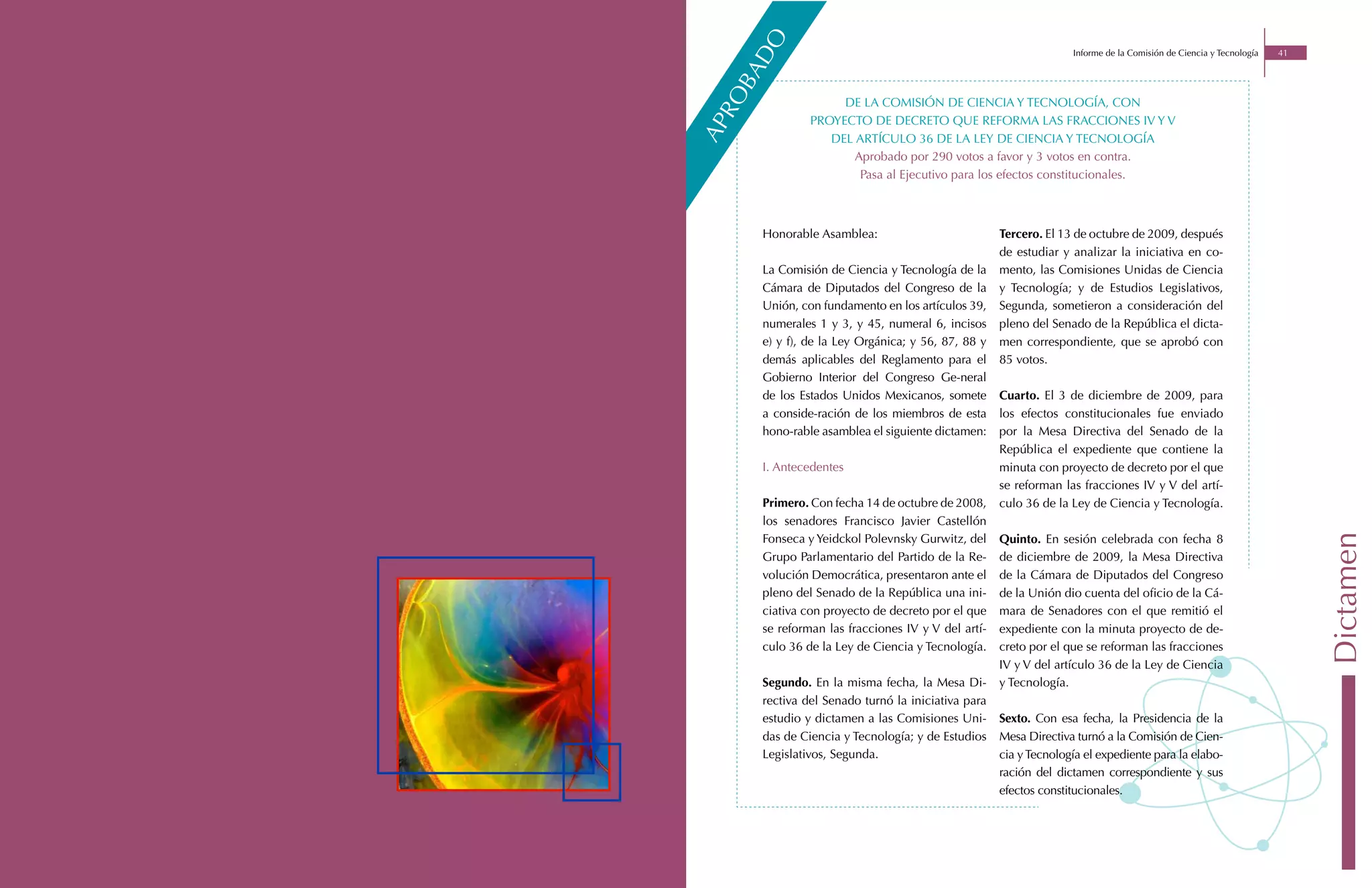 o
                                                                  Informe de la Comisión de Ciencia y Tecnología   41




       d
     ba
   ro
                    DE LA COMISIÓN DE CIENCIA Y TECNOLOGÍA, CON
               PROYECTO DE DECRETO QUE REFORMA LAS FRACCIONES IV Y V




ap
                  DEL ARTÍCULO 36 DE LA LEY DE CIENCIA Y TECNOLOGÍA
                      Aprobado por 290 votos a favor y 3 votos en contra.
                       Pasa al Ejecutivo para los efectos constitucionales.



      Honorable Asamblea:                           Tercero. El 13 de octubre de 2009, después
                                                    de estudiar y analizar la iniciativa en co-
      La Comisión de Ciencia y Tecnología de la     mento, las Comisiones Unidas de Ciencia
      Cámara de Diputados del Congreso de la        y Tecnología; y de Estudios Legislativos,
      Unión, con fundamento en los artículos 39,    Segunda, sometieron a consideración del
      numerales 1 y 3, y 45, numeral 6, incisos     pleno del Senado de la República el dicta-
      e) y f), de la Ley Orgánica; y 56, 87, 88 y   men correspondiente, que se aprobó con
      demás aplicables del Reglamento para el       85 votos.
      Gobierno Interior del Congreso Ge-neral
      de los Estados Unidos Mexicanos, somete       Cuarto. El 3 de diciembre de 2009, para
      a conside-ración de los miembros de esta      los efectos constitucionales fue enviado
      hono-rable asamblea el siguiente dictamen:    por la Mesa Directiva del Senado de la
                                                    República el expediente que contiene la
      I. Antecedentes                               minuta con proyecto de decreto por el que
                                                    se reforman las fracciones IV y V del artí-
      Primero. Con fecha 14 de octubre de 2008,     culo 36 de la Ley de Ciencia y Tecnología.
      los senadores Francisco Javier Castellón
      Fonseca y Yeidckol Polevnsky Gurwitz, del     Quinto. En sesión celebrada con fecha 8




                                                                                                                        Dictamen
      Grupo Parlamentario del Partido de la Re-     de diciembre de 2009, la Mesa Directiva
      volución Democrática, presentaron ante el     de la Cámara de Diputados del Congreso
      pleno del Senado de la República una ini-     de la Unión dio cuenta del oficio de la Cá-
      ciativa con proyecto de decreto por el que    mara de Senadores con el que remitió el
      se reforman las fracciones IV y V del artí-   expediente con la minuta proyecto de de-
      culo 36 de la Ley de Ciencia y Tecnología.    creto por el que se reforman las fracciones
                                                    IV y V del artículo 36 de la Ley de Ciencia
      Segundo. En la misma fecha, la Mesa Di-       y Tecnología.
      rectiva del Senado turnó la iniciativa para
      estudio y dictamen a las Comisiones Uni-      Sexto. Con esa fecha, la Presidencia de la
      das de Ciencia y Tecnología; y de Estudios    Mesa Directiva turnó a la Comisión de Cien-
      Legislativos, Segunda.                        cia y Tecnología el expediente para la elabo-
                                                    ración del dictamen correspondiente y sus
                                                    efectos constitucionales.
 