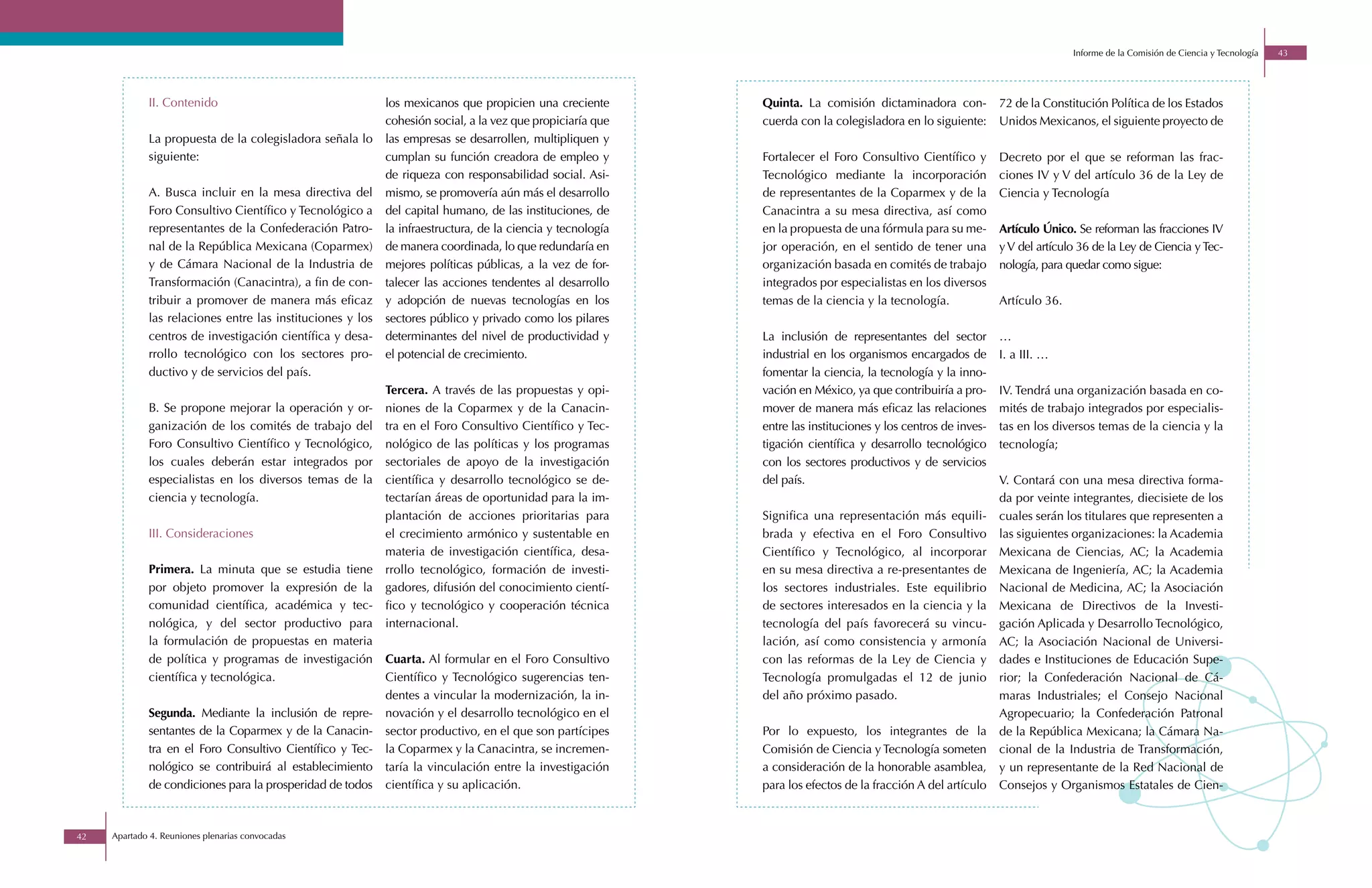 Informe de la Comisión de Ciencia y Tecnología   43




             II. Contenido                                  los mexicanos que propicien una creciente        Quinta. La comisión dictaminadora con-            72 de la Constitución Política de los Estados
                                                            cohesión social, a la vez que propiciaría que    cuerda con la colegisladora en lo siguiente:      Unidos Mexicanos, el siguiente proyecto de
             La propuesta de la colegisladora señala lo     las empresas se desarrollen, multipliquen y
             siguiente:                                     cumplan su función creadora de empleo y          Fortalecer el Foro Consultivo Científico y        Decreto por el que se reforman las frac-
                                                            de riqueza con responsabilidad social. Asi-      Tecnológico mediante la incorporación             ciones IV y V del artículo 36 de la Ley de
             A. Busca incluir en la mesa directiva del      mismo, se promovería aún más el desarrollo       de representantes de la Coparmex y de la          Ciencia y Tecnología
             Foro Consultivo Científico y Tecnológico a     del capital humano, de las instituciones, de     Canacintra a su mesa directiva, así como
             representantes de la Confederación Patro-      la infraestructura, de la ciencia y tecnología   en la propuesta de una fórmula para su me-        Artículo Único. Se reforman las fracciones IV
             nal de la República Mexicana (Coparmex)        de manera coordinada, lo que redundaría en       jor operación, en el sentido de tener una         y V del artículo 36 de la Ley de Ciencia y Tec-
             y de Cámara Nacional de la Industria de        mejores políticas públicas, a la vez de for-     organización basada en comités de trabajo         nología, para quedar como sigue:
             Transformación (Canacintra), a fin de con-     talecer las acciones tendentes al desarrollo     integrados por especialistas en los diversos
             tribuir a promover de manera más eficaz        y adopción de nuevas tecnologías en los          temas de la ciencia y la tecnología.              Artículo 36.
             las relaciones entre las instituciones y los   sectores público y privado como los pilares
             centros de investigación científica y desa-    determinantes del nivel de productividad y       La inclusión de representantes del sector         …
             rrollo tecnológico con los sectores pro-       el potencial de crecimiento.                     industrial en los organismos encargados de        I. a III. …
             ductivo y de servicios del país.                                                                fomentar la ciencia, la tecnología y la inno-
                                                            Tercera. A través de las propuestas y opi-       vación en México, ya que contribuiría a pro-      IV. Tendrá una organización basada en co-
             B. Se propone mejorar la operación y or-       niones de la Coparmex y de la Canacin-           mover de manera más eficaz las relaciones         mités de trabajo integrados por especialis-
             ganización de los comités de trabajo del       tra en el Foro Consultivo Científico y Tec-      entre las instituciones y los centros de inves-   tas en los diversos temas de la ciencia y la
             Foro Consultivo Científico y Tecnológico,      nológico de las políticas y los programas        tigación científica y desarrollo tecnológico      tecnología;
             los cuales deberán estar integrados por        sectoriales de apoyo de la investigación         con los sectores productivos y de servicios
             especialistas en los diversos temas de la      científica y desarrollo tecnológico se de-       del país.                                         V. Contará con una mesa directiva forma-
             ciencia y tecnología.                          tectarían áreas de oportunidad para la im-                                                         da por veinte integrantes, diecisiete de los
                                                            plantación de acciones prioritarias para         Significa una representación más equili-          cuales serán los titulares que representen a
             III. Consideraciones                           el crecimiento armónico y sustentable en         brada y efectiva en el Foro Consultivo            las siguientes organizaciones: la Academia
                                                            materia de investigación científica, desa-       Científico y Tecnológico, al incorporar           Mexicana de Ciencias, AC; la Academia
             Primera. La minuta que se estudia tiene        rrollo tecnológico, formación de investi-        en su mesa directiva a re-presentantes de         Mexicana de Ingeniería, AC; la Academia
             por objeto promover la expresión de la         gadores, difusión del conocimiento cientí-       los sectores industriales. Este equilibrio        Nacional de Medicina, AC; la Asociación
             comunidad científica, académica y tec-         fico y tecnológico y cooperación técnica         de sectores interesados en la ciencia y la        Mexicana de Directivos de la Investi-
             nológica, y del sector productivo para         internacional.                                   tecnología del país favorecerá su vincu-          gación Aplicada y Desarrollo Tecnológico,
             la formulación de propuestas en materia                                                         lación, así como consistencia y armonía           AC; la Asociación Nacional de Universi-
             de política y programas de investigación       Cuarta. Al formular en el Foro Consultivo        con las reformas de la Ley de Ciencia y           dades e Instituciones de Educación Supe-
             científica y tecnológica.                      Científico y Tecnológico sugerencias ten-        Tecnología promulgadas el 12 de junio             rior; la Confederación Nacional de Cá-
                                                            dentes a vincular la modernización, la in-       del año próximo pasado.                           maras Industriales; el Consejo Nacional
             Segunda. Mediante la inclusión de repre-       novación y el desarrollo tecnológico en el                                                         Agropecuario; la Confederación Patronal
             sentantes de la Coparmex y de la Canacin-      sector productivo, en el que son partícipes      Por lo expuesto, los integrantes de la            de la República Mexicana; la Cámara Na-
             tra en el Foro Consultivo Científico y Tec-    la Coparmex y la Canacintra, se incremen-        Comisión de Ciencia y Tecnología someten          cional de la Industria de Transformación,
             nológico se contribuirá al establecimiento     taría la vinculación entre la investigación      a consideración de la honorable asamblea,         y un representante de la Red Nacional de
             de condiciones para la prosperidad de todos    científica y su aplicación.                      para los efectos de la fracción A del artículo    Consejos y Organismos Estatales de Cien-



42   Apartado 4. Reuniones plenarias convocadas
 