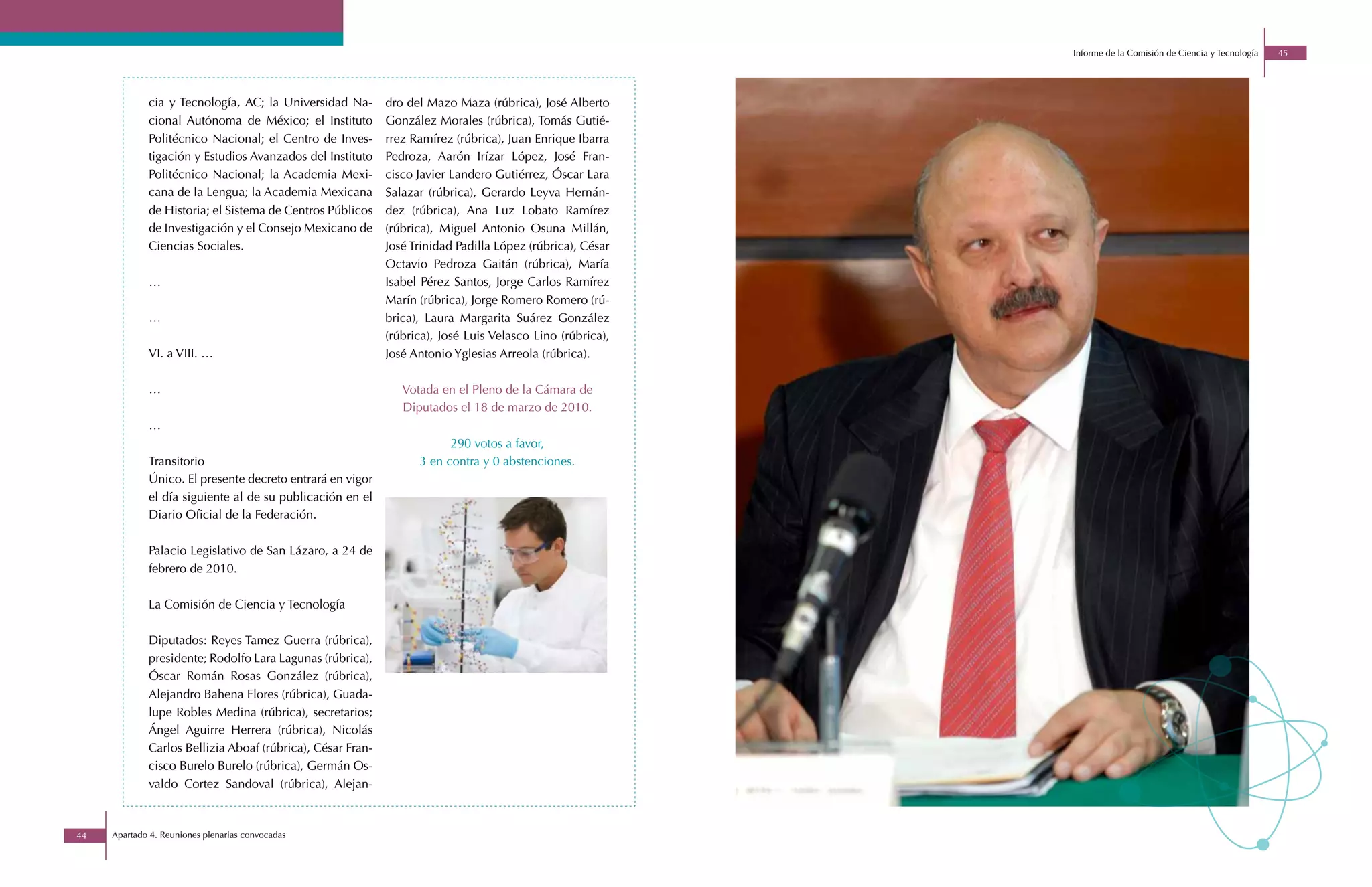 Informe de la Comisión de Ciencia y Tecnología   45




             cia y Tecnología, AC; la Universidad Na-       dro del Mazo Maza (rúbrica), José Alberto
             cional Autónoma de México; el Instituto        González Morales (rúbrica), Tomás Gutié-
             Politécnico Nacional; el Centro de Inves-      rrez Ramírez (rúbrica), Juan Enrique Ibarra
             tigación y Estudios Avanzados del Instituto    Pedroza, Aarón Irízar López, José Fran-
             Politécnico Nacional; la Academia Mexi-        cisco Javier Landero Gutiérrez, Óscar Lara
             cana de la Lengua; la Academia Mexicana        Salazar (rúbrica), Gerardo Leyva Hernán-
             de Historia; el Sistema de Centros Públicos    dez (rúbrica), Ana Luz Lobato Ramírez
             de Investigación y el Consejo Mexicano de      (rúbrica), Miguel Antonio Osuna Millán,
             Ciencias Sociales.                             José Trinidad Padilla López (rúbrica), César
                                                            Octavio Pedroza Gaitán (rúbrica), María
             …                                              Isabel Pérez Santos, Jorge Carlos Ramírez
                                                            Marín (rúbrica), Jorge Romero Romero (rú-
             …                                              brica), Laura Margarita Suárez González
                                                            (rúbrica), José Luis Velasco Lino (rúbrica),
             VI. a VIII. …                                  José Antonio Yglesias Arreola (rúbrica).

             …                                                 Votada en el Pleno de la Cámara de
                                                               Diputados el 18 de marzo de 2010.
             …
                                                                        290 votos a favor,
             Transitorio                                          3 en contra y 0 abstenciones.
             Único. El presente decreto entrará en vigor
             el día siguiente al de su publicación en el
             Diario Oficial de la Federación.

             Palacio Legislativo de San Lázaro, a 24 de
             febrero de 2010.

             La Comisión de Ciencia y Tecnología

             Diputados: Reyes Tamez Guerra (rúbrica),
             presidente; Rodolfo Lara Lagunas (rúbrica),
             Óscar Román Rosas González (rúbrica),
             Alejandro Bahena Flores (rúbrica), Guada-
             lupe Robles Medina (rúbrica), secretarios;
             Ángel Aguirre Herrera (rúbrica), Nicolás
             Carlos Bellizia Aboaf (rúbrica), César Fran-
             cisco Burelo Burelo (rúbrica), Germán Os-
             valdo Cortez Sandoval (rúbrica), Alejan-



44   Apartado 4. Reuniones plenarias convocadas
 