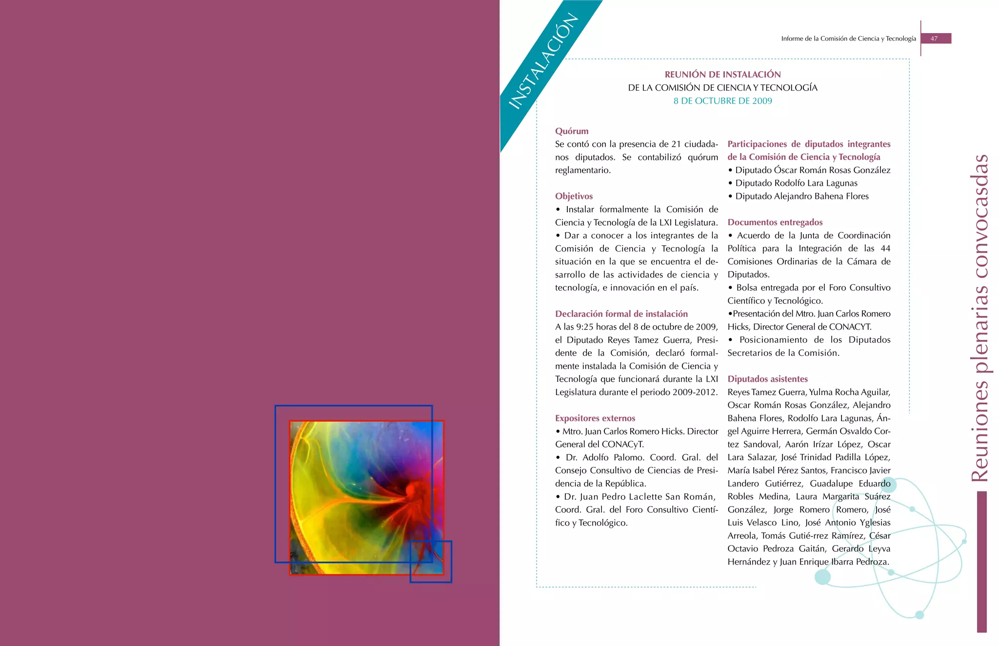 n
      iÓ
                                                                 Informe de la Comisión de Ciencia y Tecnología   47




    ac
 al
                               reunión de instalación




st
                        de la comisiÓn de ciencia y tecnologÍa
                                 8 de octubre de 2009




in
     Quórum
     Se contó con la presencia de 21 ciudada-      Participaciones de diputados integrantes
     nos diputados. Se contabilizó quórum          de la Comisión de Ciencia y Tecnología




                                                                                                                       Reuniones plenarias convocasdas
     reglamentario.                                • Diputado Óscar Román Rosas González
                                                   • Diputado Rodolfo Lara Lagunas
     Objetivos                                     • Diputado Alejandro Bahena Flores
     • Instalar formalmente la Comisión de
     Ciencia y Tecnología de la LXI Legislatura.   Documentos entregados
     • Dar a conocer a los integrantes de la       • Acuerdo de la Junta de Coordinación
     Comisión de Ciencia y Tecnología la           Política para la Integración de las 44
     situación en la que se encuentra el de-       Comisiones Ordinarias de la Cámara de
     sarrollo de las actividades de ciencia y      Diputados.
     tecnología, e innovación en el país.          • Bolsa entregada por el Foro Consultivo
                                                   Científico y Tecnológico.
     Declaración formal de instalación             •Presentación del Mtro. Juan Carlos Romero
     A las 9:25 horas del 8 de octubre de 2009,    Hicks, Director General de CONACYT.
     el Diputado Reyes Tamez Guerra, Presi-        • Posicionamiento de los Diputados
     dente de la Comisión, declaró formal-         Secretarios de la Comisión.
     mente instalada la Comisión de Ciencia y
     Tecnología que funcionará durante la LXI      Diputados asistentes
     Legislatura durante el periodo 2009-2012.     Reyes Tamez Guerra, Yulma Rocha Aguilar,
                                                   Oscar Román Rosas González, Alejandro
     Expositores externos                          Bahena Flores, Rodolfo Lara Lagunas, Án-
     • Mtro. Juan Carlos Romero Hicks. Director    gel Aguirre Herrera, Germán Osvaldo Cor-
     General del CONACyT.                          tez Sandoval, Aarón Irízar López, Oscar
     • Dr. Adolfo Palomo. Coord. Gral. del         Lara Salazar, José Trinidad Padilla López,
     Consejo Consultivo de Ciencias de Presi-      María Isabel Pérez Santos, Francisco Javier
     dencia de la República.                       Landero Gutiérrez, Guadalupe Eduardo
     • Dr. Juan Pedro Laclette San Román,          Robles Medina, Laura Margarita Suárez
     Coord. Gral. del Foro Consultivo Cientí-      González, Jorge Romero Romero, José
     fico y Tecnológico.                           Luis Velasco Lino, José Antonio Yglesias
                                                   Arreola, Tomás Gutié-rrez Ramírez, César
                                                   Octavio Pedroza Gaitán, Gerardo Leyva
                                                   Hernández y Juan Enrique Ibarra Pedroza.
 
