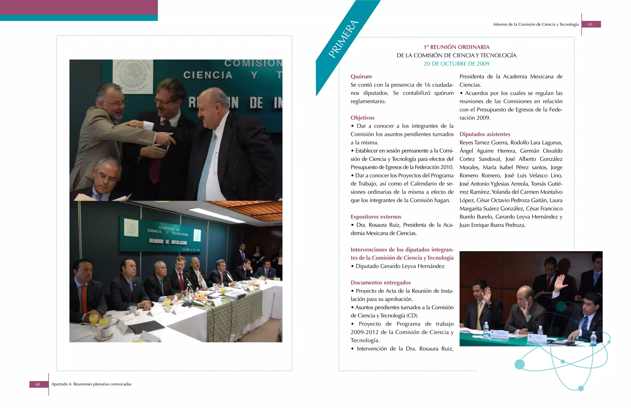 Informe de la Comisión de Ciencia y Tecnología   49




                                                        a
                                                      er
                                                    im
                                                                                   1º REUNIÓN ORDINARIA




                                                  pr
                                                                           DE LA COMISIÓN DE CIENCIA Y TECNOLOGÍA
                                                                                   20 DE OCTUBRE DE 2009

                                                       Quórum                                          Presidenta de la Academia Mexicana de
                                                       Se contó con la presencia de 16 ciudada-        Ciencias.
                                                       nos diputados. Se contabilizó quórum            • Acuerdos por los cuales se regulan las
                                                       reglamentario.                                  reuniones de las Comisiones en relación
                                                                                                       con el Presupuesto de Egresos de la Fede-
                                                       Objetivos                                       ración 2009.
                                                       • Dar a conocer a los integrantes de la
                                                       Comisión los asuntos pendientes turnados        Diputados asistentes
                                                       a la misma.                                     Reyes Tamez Guerra, Rodolfo Lara Lagunas,
                                                       • Establecer en sesión permanente a la Comi-    Ángel Aguirre Herrera, Germán Osvaldo
                                                       sión de Ciencia y Tecnología para efectos del   Cortez Sandoval, José Alberto González
                                                       Presupuesto de Egresos de la Federación 2010.   Morales, María Isabel Pérez santos, Jorge
                                                       • Dar a conocer los Proyectos del Programa      Romero Romero, José Luis Velasco Lino,
                                                       de Trabajo, así como el Calendario de se-       José Antonio Yglesias Arreola, Tomás Gutié-
                                                       siones ordinarias de la misma a efecto de       rrez Ramírez, Yolanda del Carmen Montalvo
                                                       que los integrantes de la Comisión hagan.       López, César Octavio Pedroza Gaitán, Laura
                                                                                                       Margarita Suárez González, César Francisco
                                                       Expositores externos                            Burelo Burelo, Gerardo Leyva Hernández y
                                                       • Dra. Rosaura Ruiz, Presidenta de la Aca-      Juan Enrique Ibarra Pedroza.
                                                       demia Mexicana de Ciencias.

                                                       Intervenciones de los diputados integran-
                                                       tes de la Comisión de Ciencia y Tecnología
                                                       • Diputado Gerardo Leyva Hernández

                                                       Documentos entregados
                                                       • Proyecto de Acta de la Reunión de Insta-
                                                       lación para su aprobación.
                                                       • Asuntos pendientes turnados a la Comisión
                                                       de Ciencia y Tecnología (CD).
                                                       • Proyecto de Programa de trabajo
                                                       2009-2012 de la Comisión de Ciencia y
                                                       Tecnología.
                                                       • Intervención de la Dra. Rosaura Ruiz,




48   Apartado 4. Reuniones plenarias convocadas
 