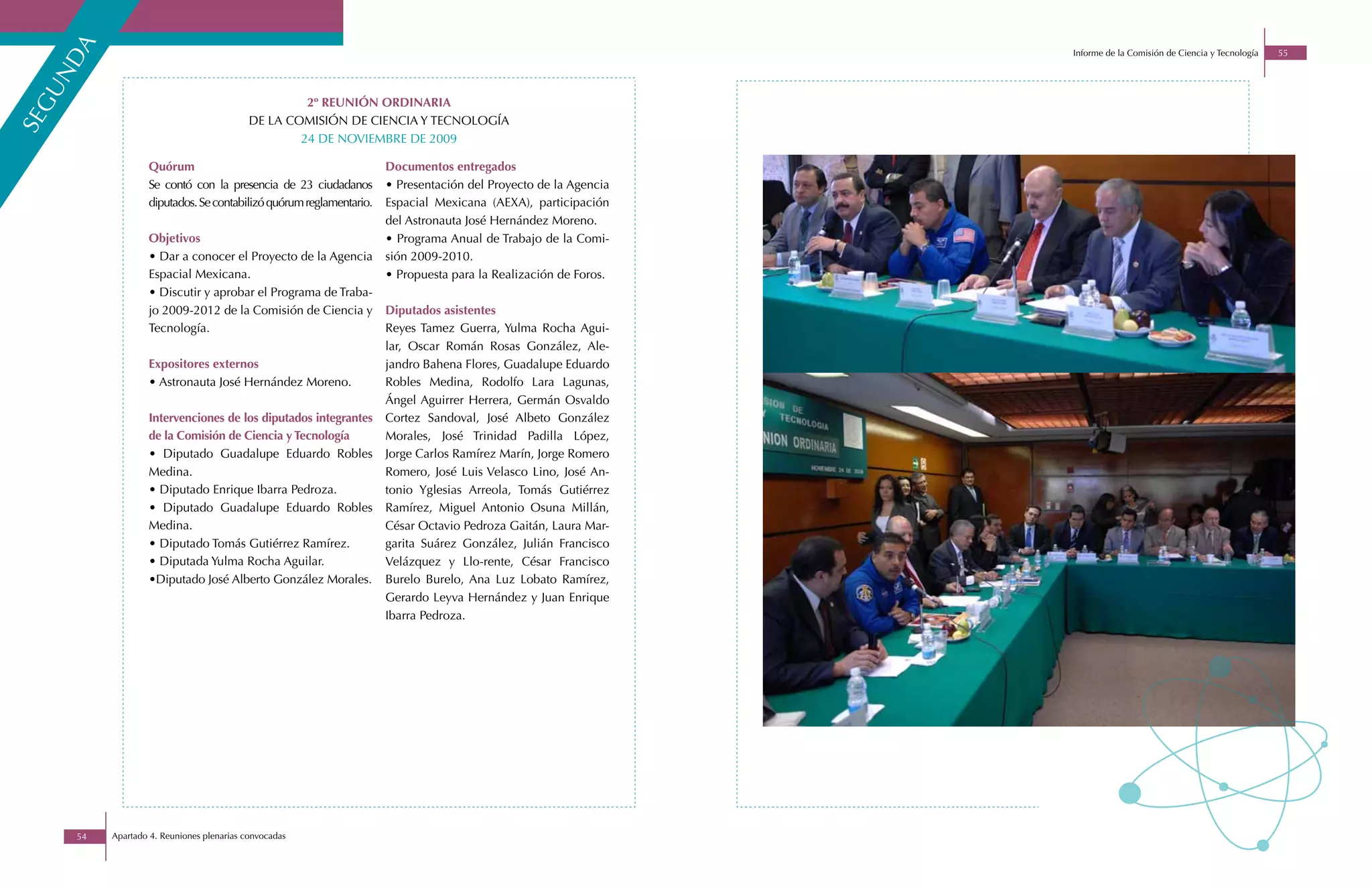 a
                                                                                                                Informe de la Comisión de Ciencia y Tecnología   55
 nd
gu

                                                    2º REUNIÓN ORDINARIA
                                           DE LA COMISIÓN DE CIENCIA Y TECNOLOGÍA
se



                                                   24 DE NOVIEMBRE DE 2009

                  Quórum                                            Documentos entregados
                  Se contó con la presencia de 23 ciudadanos        • Presentación del Proyecto de la Agencia
                  diputados. Se contabilizó quórum reglamentario.   Espacial Mexicana (AEXA), participación
                                                                    del Astronauta José Hernández Moreno.
                  Objetivos                                         • Programa Anual de Trabajo de la Comi-
                  • Dar a conocer el Proyecto de la Agencia         sión 2009-2010.
                  Espacial Mexicana.                                • Propuesta para la Realización de Foros.
                  • Discutir y aprobar el Programa de Traba-
                  jo 2009-2012 de la Comisión de Ciencia y          Diputados asistentes
                  Tecnología.                                       Reyes Tamez Guerra, Yulma Rocha Agui-
                                                                    lar, Oscar Román Rosas González, Ale-
                  Expositores externos                              jandro Bahena Flores, Guadalupe Eduardo
                  • Astronauta José Hernández Moreno.               Robles Medina, Rodolfo Lara Lagunas,
                                                                    Ángel Aguirrer Herrera, Germán Osvaldo
                  Intervenciones de los diputados integrantes       Cortez Sandoval, José Albeto González
                  de la Comisión de Ciencia y Tecnología            Morales, José Trinidad Padilla López,
                  • Diputado Guadalupe Eduardo Robles               Jorge Carlos Ramírez Marín, Jorge Romero
                  Medina.                                           Romero, José Luis Velasco Lino, José An-
                  • Diputado Enrique Ibarra Pedroza.                tonio Yglesias Arreola, Tomás Gutiérrez
                  • Diputado Guadalupe Eduardo Robles               Ramírez, Miguel Antonio Osuna Millán,
                  Medina.                                           César Octavio Pedroza Gaitán, Laura Mar-
                  • Diputado Tomás Gutiérrez Ramírez.               garita Suárez González, Julián Francisco
                  • Diputada Yulma Rocha Aguilar.                   Velázquez y Llo-rente, César Francisco
                  •Diputado José Alberto González Morales.          Burelo Burelo, Ana Luz Lobato Ramírez,
                                                                    Gerardo Leyva Hernández y Juan Enrique
                                                                    Ibarra Pedroza.




     54   Apartado 4. Reuniones plenarias convocadas
 