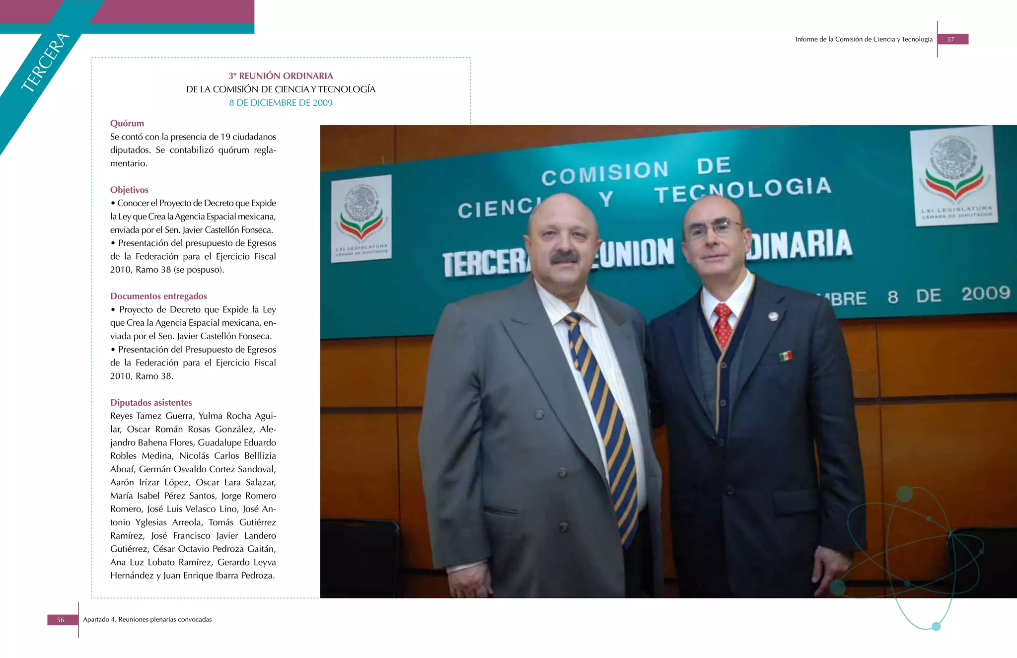 Informe de la Comisión de Ciencia y Tecnología   57


    a
  er
rc

                                                   3º REUNIÓN ORDINARIA
te


                                           DE LA COMISIÓN DE CIENCIA Y TECNOLOGÍA
                                                   8 DE DICIEMBRE DE 2009

                  Quórum
                  Se contó con la presencia de 19 ciudadanos
                  diputados. Se contabilizó quórum regla-
                  mentario.

                  Objetivos
                  • Conocer el Proyecto de Decreto que Expide
                  la Ley que Crea la Agencia Espacial mexicana,
                  enviada por el Sen. Javier Castellón Fonseca.
                  • Presentación del presupuesto de Egresos
                  de la Federación para el Ejercicio Fiscal
                  2010, Ramo 38 (se pospuso).

                  Documentos entregados
                  • Proyecto de Decreto que Expide la Ley
                  que Crea la Agencia Espacial mexicana, en-
                  viada por el Sen. Javier Castellón Fonseca.
                  • Presentación del Presupuesto de Egresos
                  de la Federación para el Ejercicio Fiscal
                  2010, Ramo 38.

                  Diputados asistentes
                  Reyes Tamez Guerra, Yulma Rocha Agui-
                  lar, Oscar Román Rosas González, Ale-
                  jandro Bahena Flores, Guadalupe Eduardo
                  Robles Medina, Nicolás Carlos Belllizia
                  Aboaf, Germán Osvaldo Cortez Sandoval,
                  Aarón Irízar López, Oscar Lara Salazar,
                  María Isabel Pérez Santos, Jorge Romero
                  Romero, José Luis Velasco Lino, José An-
                  tonio Yglesias Arreola, Tomás Gutiérrez
                  Ramírez, José Francisco Javier Landero
                  Gutiérrez, César Octavio Pedroza Gaitán,
                  Ana Luz Lobato Ramírez, Gerardo Leyva
                  Hernández y Juan Enrique Ibarra Pedroza.



     56   Apartado 4. Reuniones plenarias convocadas
 