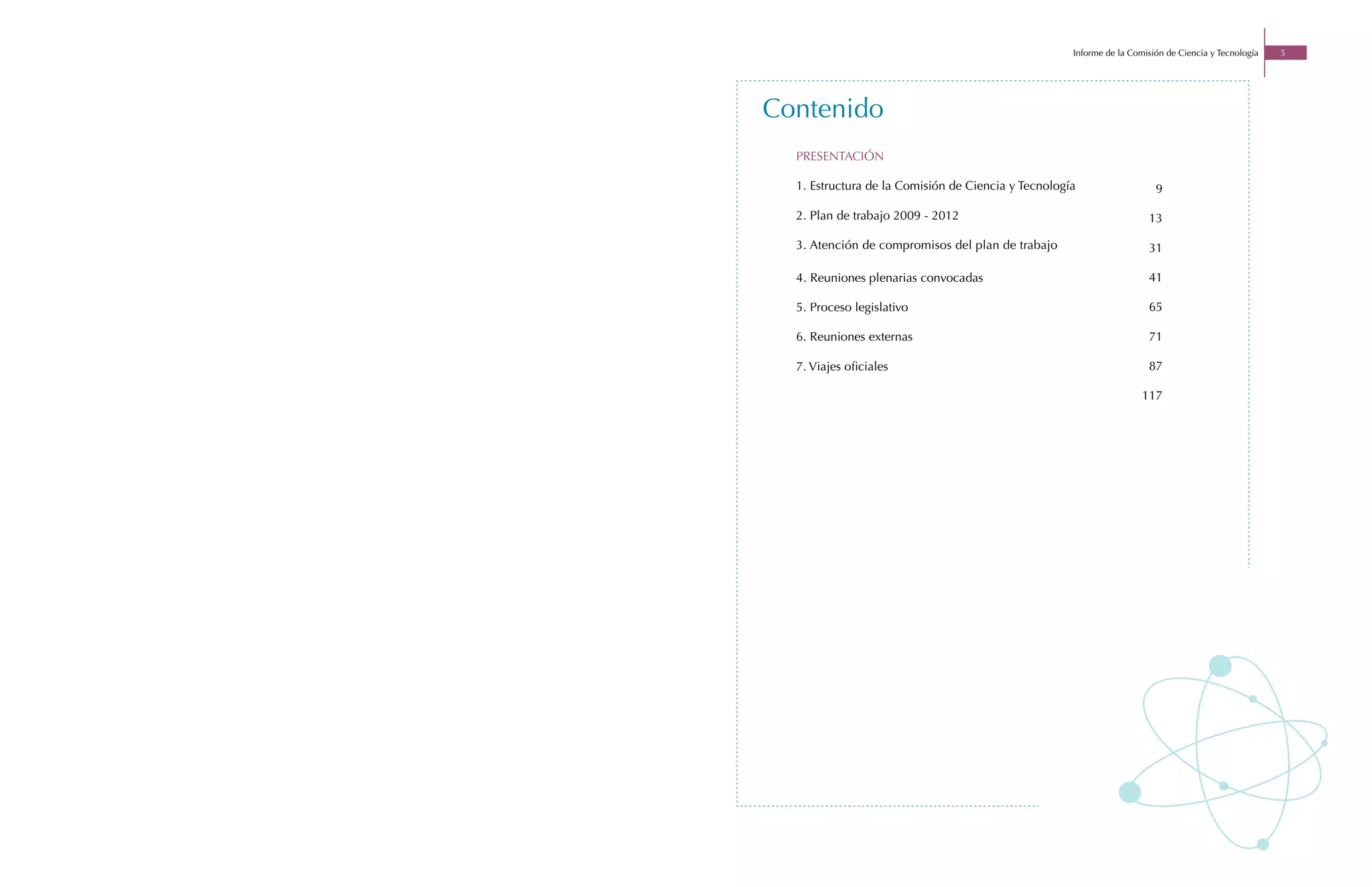 Informe de la Comisión de Ciencia y Tecnología   5




Contenido
  PRESENTACIÓN

  1. Estructura de la Comisión de Ciencia y Tecnología                   9

  2. Plan de trabajo 2009 - 2012                                       13

  3. Atención de compromisos del plan de trabajo                       31

  4. Reuniones plenarias convocadas                                    41

  5. Proceso legislativo                                               65

  6. Reuniones externas                                                71

  7. Viajes oficiales                                                  87

                                                                      117
 
