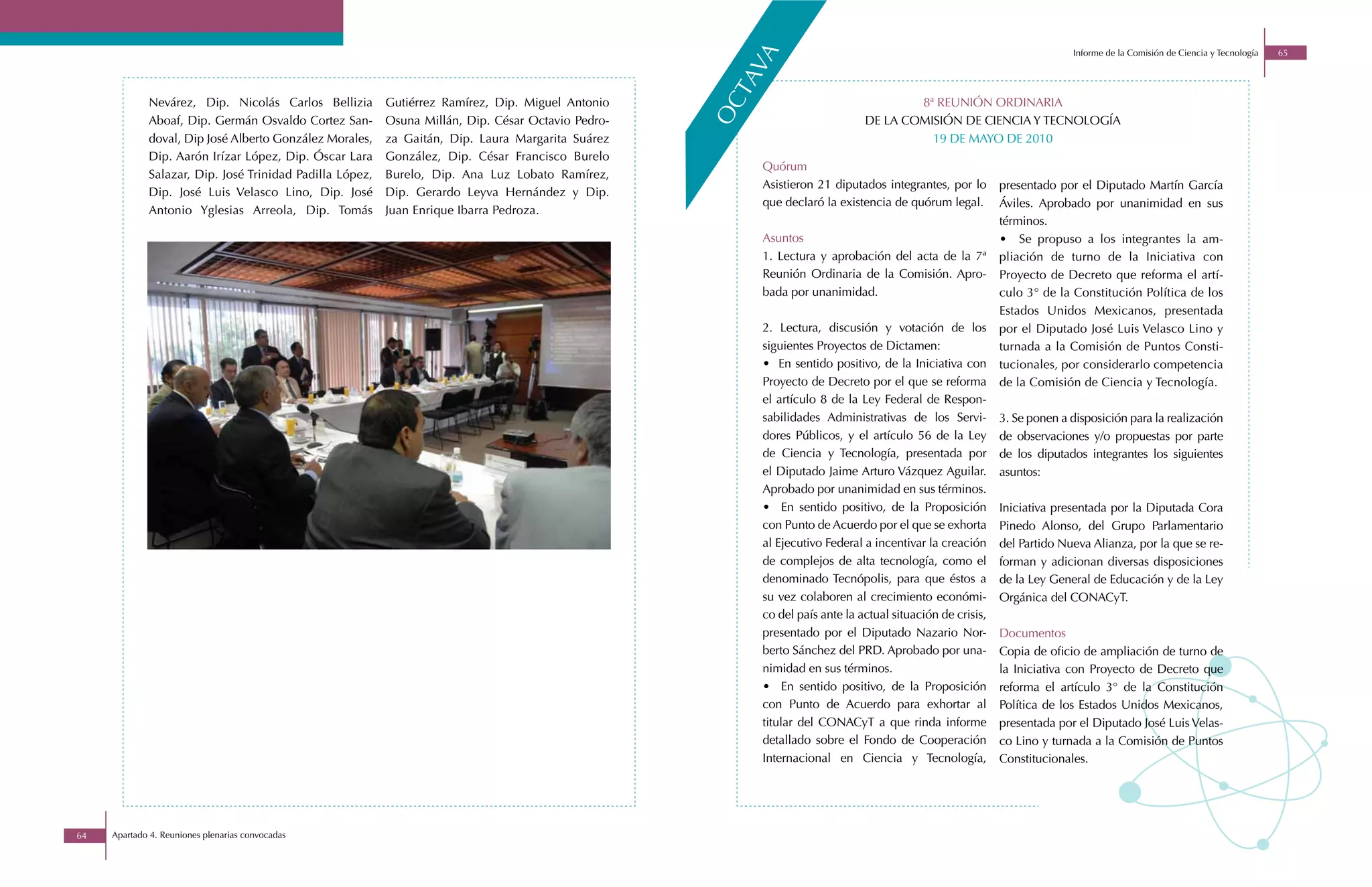 Informe de la Comisión de Ciencia y Tecnología   65




                                                                                                        va
                                                                                                      ta
             Nevárez, Dip. Nicolás Carlos Bellizia        Gutiérrez Ramírez, Dip. Miguel Antonio                                     8ª REUNIÓN ORDINARIA




                                                                                                    oc
             Aboaf, Dip. Germán Osvaldo Cortez San-       Osuna Millán, Dip. César Octavio Pedro-                            DE LA COMISIÓN DE CIENCIA Y TECNOLOGÍA
             doval, Dip José Alberto González Morales,    za Gaitán, Dip. Laura Margarita Suárez                                       19 DE MAYO DE 2010
             Dip. Aarón Irízar López, Dip. Óscar Lara     González, Dip. César Francisco Burelo
                                                                                                        Quórum
             Salazar, Dip. José Trinidad Padilla López,   Burelo, Dip. Ana Luz Lobato Ramírez,
                                                                                                        Asistieron 21 diputados integrantes, por lo       presentado por el Diputado Martín García
             Dip. José Luis Velasco Lino, Dip. José       Dip. Gerardo Leyva Hernández y Dip.
                                                                                                        que declaró la existencia de quórum legal.        Áviles. Aprobado por unanimidad en sus
             Antonio Yglesias Arreola, Dip. Tomás         Juan Enrique Ibarra Pedroza.
                                                                                                                                                          términos.
                                                                                                        Asuntos                                           • Se propuso a los integrantes la am-
                                                                                                        1. Lectura y aprobación del acta de la 7ª         pliación de turno de la Iniciativa con
                                                                                                        Reunión Ordinaria de la Comisión. Apro-           Proyecto de Decreto que reforma el artí-
                                                                                                        bada por unanimidad.                              culo 3° de la Constitución Política de los
                                                                                                                                                          Estados Unidos Mexicanos, presentada
                                                                                                        2. Lectura, discusión y votación de los           por el Diputado José Luis Velasco Lino y
                                                                                                        siguientes Proyectos de Dictamen:                 turnada a la Comisión de Puntos Consti-
                                                                                                        • En sentido positivo, de la Iniciativa con       tucionales, por considerarlo competencia
                                                                                                        Proyecto de Decreto por el que se reforma         de la Comisión de Ciencia y Tecnología.
                                                                                                        el artículo 8 de la Ley Federal de Respon-
                                                                                                        sabilidades Administrativas de los Servi-         3. Se ponen a disposición para la realización
                                                                                                        dores Públicos, y el artículo 56 de la Ley        de observaciones y/o propuestas por parte
                                                                                                        de Ciencia y Tecnología, presentada por           de los diputados integrantes los siguientes
                                                                                                        el Diputado Jaime Arturo Vázquez Aguilar.         asuntos:
                                                                                                        Aprobado por unanimidad en sus términos.
                                                                                                        • En sentido positivo, de la Proposición          Iniciativa presentada por la Diputada Cora
                                                                                                        con Punto de Acuerdo por el que se exhorta        Pinedo Alonso, del Grupo Parlamentario
                                                                                                        al Ejecutivo Federal a incentivar la creación     del Partido Nueva Alianza, por la que se re-
                                                                                                        de complejos de alta tecnología, como el          forman y adicionan diversas disposiciones
                                                                                                        denominado Tecnópolis, para que éstos a           de la Ley General de Educación y de la Ley
                                                                                                        su vez colaboren al crecimiento económi-          Orgánica del CONACyT.
                                                                                                        co del país ante la actual situación de crisis,
                                                                                                        presentado por el Diputado Nazario Nor-           Documentos
                                                                                                        berto Sánchez del PRD. Aprobado por una-          Copia de oficio de ampliación de turno de
                                                                                                        nimidad en sus términos.                          la Iniciativa con Proyecto de Decreto que
                                                                                                        • En sentido positivo, de la Proposición          reforma el artículo 3° de la Constitución
                                                                                                        con Punto de Acuerdo para exhortar al             Política de los Estados Unidos Mexicanos,
                                                                                                        titular del CONACyT a que rinda informe           presentada por el Diputado José Luis Velas-
                                                                                                        detallado sobre el Fondo de Cooperación           co Lino y turnada a la Comisión de Puntos
                                                                                                        Internacional en Ciencia y Tecnología,            Constitucionales.




64   Apartado 4. Reuniones plenarias convocadas
 
