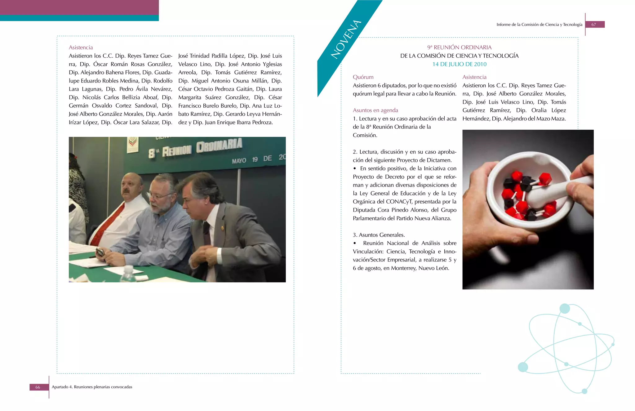 a
                                                                                                                                                                           Informe de la Comisión de Ciencia y Tecnología   67




                                                                                                              n
                                                                                                           ve
             Asistencia                                                                                                                   9ª REUNIÓN ORDINARIA




                                                                                                         no
             Asistieron los C.C. Dip. Reyes Tamez Gue-     José Trinidad Padilla López, Dip. José Luis                            DE LA COMISIÓN DE CIENCIA Y TECNOLOGÍA
             rra, Dip. Óscar Román Rosas González,         Velasco Lino, Dip. José Antonio Yglesias                                         14 DE JULIO DE 2010
             Dip. Alejandro Bahena Flores, Dip. Guada-     Arreola, Dip. Tomás Gutiérrez Ramírez,
                                                                                                              Quórum                                          Asistencia
             lupe Eduardo Robles Medina, Dip. Rodolfo      Dip. Miguel Antonio Osuna Millán, Dip.
                                                                                                              Asistieron 6 diputados, por lo que no existió   Asistieron los C.C. Dip. Reyes Tamez Gue-
             Lara Lagunas, Dip. Pedro Ávila Nevárez,       César Octavio Pedroza Gaitán, Dip. Laura
                                                                                                              quórum legal para llevar a cabo la Reunión.     rra, Dip. José Alberto González Morales,
             Dip. Nicolás Carlos Bellizia Aboaf, Dip.      Margarita Suárez González, Dip. César
                                                                                                                                                              Dip. José Luis Velasco Lino, Dip. Tomás
             Germán Osvaldo Cortez Sandoval, Dip.          Francisco Burelo Burelo, Dip. Ana Luz Lo-
                                                                                                              Asuntos en agenda                               Gutiérrez Ramírez, Dip. Oralia López
             José Alberto González Morales, Dip. Aarón     bato Ramírez, Dip. Gerardo Leyva Hernán-
                                                                                                              1. Lectura y en su caso aprobación del acta     Hernández, Dip. Alejandro del Mazo Maza.
             Irízar López, Dip. Óscar Lara Salazar, Dip.   dez y Dip. Juan Enrique Ibarra Pedroza.
                                                                                                              de la 8ª Reunión Ordinaria de la
                                                                                                              Comisión.

                                                                                                              2. Lectura, discusión y en su caso aproba-
                                                                                                              ción del siguiente Proyecto de Dictamen.
                                                                                                              • En sentido positivo, de la Iniciativa con
                                                                                                              Proyecto de Decreto por el que se refor-
                                                                                                              man y adicionan diversas disposiciones de
                                                                                                              la Ley General de Educación y de la Ley
                                                                                                              Orgánica del CONACyT, presentada por la
                                                                                                              Diputada Cora Pinedo Alonso, del Grupo
                                                                                                              Parlamentario del Partido Nueva Alianza.

                                                                                                              3. Asuntos Generales.
                                                                                                              • Reunión Nacional de Análisis sobre
                                                                                                              Vinculación: Ciencia, Tecnología e Inno-
                                                                                                              vación/Sector Empresarial, a realizarse 5 y
                                                                                                              6 de agosto, en Monterrey, Nuevo León.




66   Apartado 4. Reuniones plenarias convocadas
 