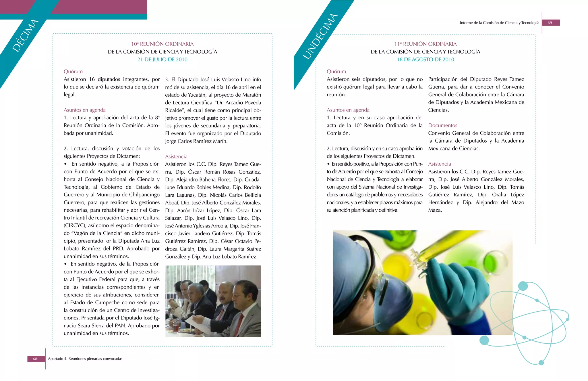 ma
                                                                                                                                                                                        Informe de la Comisión de Ciencia y Tecnología   69
   ma




                                                                                                                   ci
ci




                                                                                                                   dé
                                                   10ª REUNIÓN ORDINARIA                                                                             11ª REUNIÓN ORDINARIA
dé




                                                                                                                  un
                                           DE LA COMISIÓN DE CIENCIA Y TECNOLOGÍA                                                            DE LA COMISIÓN DE CIENCIA Y TECNOLOGÍA
                                                     21 DE JULIO DE 2010                                                                              18 DE AGOSTO DE 2010

                  Quórum                                                                                                Quórum
                  Asistieron 16 diputados integrantes, por       3. El Diputado José Luis Velasco Lino info             Asistieron seis diputados, por lo que no           Participación del Diputado Reyes Tamez
                  lo que se declaró la existencia de quórum      mó de su asistencia, el día 16 de abril en el          existió quórum legal para llevar a cabo la         Guerra, para dar a conocer el Convenio
                  legal.                                         estado de Yucatán, al proyecto de Maratón              reunión.                                           General de Colaboración entre la Cámara
                                                                 de Lectura Científica “Dr. Arcadio Poveda                                                                 de Diputados y la Academia Mexicana de
                  Asuntos en agenda                              Ricalde”, el cual tiene como principal ob-             Asuntos en agenda                                  Ciencias.
                  1. Lectura y aprobación del acta de la 8ª      jetivo promover el gusto por la lectura entre          1. Lectura y en su caso aprobación del
                  Reunión Ordinaria de la Comisión. Apro-        los jóvenes de secundaria y preparatoria.              acta de la 10º Reunión Ordinaria de la             Documentos
                  bada por unanimidad.                           El evento fue organizado por el Diputado               Comisión.                                          Convenio General de Colaboración entre
                                                                 Jorge Carlos Ramírez Marín.                                                                               la Cámara de Diputados y la Academia
                  2. Lectura, discusión y votación de los                                                               2. Lectura, discusión y en su caso aproba ión      Mexicana de Ciencias.
                  siguientes Proyectos de Dictamen:              Asistencia                                             de los siguientes Proyectos de Dictamen.
                  • En sentido negativo, a la Proposición        Asistieron los C.C. Dip. Reyes Tamez Gue-              • En sentido positivo, a la Proposición con Pun-   Asistencia
                  con Punto de Acuerdo por el que se ex-         rra, Dip. Óscar Román Rosas González,                  to de Acuerdo por el que se exhorta al Consejo     Asistieron los C.C. Dip. Reyes Tamez Gue-
                  horta al Consejo Nacional de Ciencia y         Dip. Alejandro Bahena Flores, Dip. Guada-              Nacional de Ciencia y Tecnología a elaborar        rra, Dip. José Alberto González Morales,
                  Tecnología, al Gobierno del Estado de          lupe Eduardo Robles Medina, Dip. Rodolfo               con apoyo del Sistema Nacional de Investiga-       Dip. José Luis Velasco Lino, Dip. Tomás
                  Guerrero y al Municipio de Chilpancingo        Lara Lagunas, Dip. Nicolás Carlos Bellizia             dores un catálogo de problemas y necesidades       Gutiérrez Ramírez, Dip. Oralia López
                  Guerrero, para que realicen las gestiones      Aboaf, Dip. José Alberto González Morales,             nacionales, y a establecer plazos máximos para     Hernández y Dip. Alejandro del Mazo
                  necesarias, para rehabilitar y abrir el Cen-   Dip. Aarón Irízar López, Dip. Óscar Lara               su atención planificada y definitiva.              Maza.
                  tro Infantil de recreación Ciencia y Cultura   Salazar, Dip. José Luis Velasco Lino, Dip.
                  (CIRCYC), así como el espacio denomina-        José Antonio Yglesias Arreola, Dip. José Fran-
                  do “Vagón de la Ciencia” en dicho muni-        cisco Javier Landero Gutiérrez, Dip. Tomás
                  cipio, presentado or la Diputada Ana Luz       Gutiérrez Ramírez, Dip. César Octavio Pe-
                  Lobato Ramírez del PRD. Aprobado por           droza Gaitán, Dip. Laura Margarita Suárez
                  unanimidad en sus términos.                    González y Dip. Ana Luz Lobato Ramírez.
                  • En sentido negativo, de la Proposición
                  con Punto de Acuerdo por el que se exhor-
                  ta al Ejecutivo Federal para que, a través
                  de las instancias correspondientes y en
                  ejercicio de sus atribuciones, consideren
                  al Estado de Campeche como sede para
                  la constru ción de un Centro de Investiga-
                  ciones. Pr sentada por el Diputado José Ig-
                  nacio Seara Sierra del PAN. Aprobado por
                  unanimidad en sus términos.



     68   Apartado 4. Reuniones plenarias convocadas
 