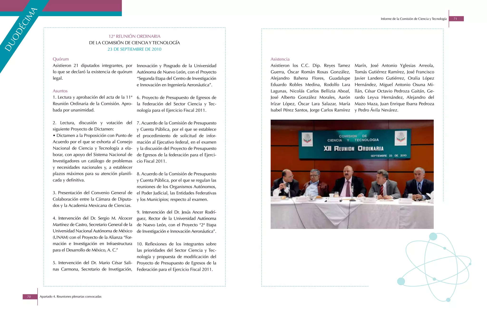 ma
                                                                                                                                                                           Informe de la Comisión de Ciencia y Tecnología   71
    éci
 od

                                                      12ª REUNIÓN ORDINARIA
                                              DE LA COMISIÓN DE CIENCIA Y TECNOLOGÍA
du



                                                      23 DE SEPTIEMBRE DE 2010

                     Quórum                                                                                        Asistencia
                     Asistieron 21 diputados integrantes, por       Innovación y Posgrado de la Universidad        Asistieron los C.C. Dip. Reyes Tamez        Marín, José Antonio Yglesias Arreola,
                     lo que se declaró la existencia de quórum      Autónoma de Nuevo León, con el Proyecto        Guerra, Óscar Román Rosas González,         Tomás Gutiérrez Ramírez, José Francisco
                     legal.                                         “Segunda Etapa del Centro de Investigación     Alejandro Bahena Flores, Guadalupe          Javier Landero Gutiérrez, Oralia López
                                                                    e Innovación en Ingeniería Aeronáutica”.       Eduardo Robles Medina, Rodolfo Lara         Hernández, Miguel Antonio Osuna Mi-
                     Asuntos                                                                                       Lagunas, Nicolás Carlos Bellizia Aboaf,     llán, César Octavio Pedroza Gaitán, Ge-
                     1. Lectura y aprobación del acta de la 11ª     6. Proyecto de Presupuesto de Egresos de       José Alberto González Morales, Aarón        rardo Leyva Hernández, Alejandro del
                     Reunión Ordinaria de la Comisión. Apro-        la Federación del Sector Ciencia y Tec-        Irízar López, Óscar Lara Salazar, María     Mazo Maza, Juan Enrique Ibarra Pedroza
                     bada por unanimidad.                           nología para el Ejercicio Fiscal 2011.         Isabel Pérez Santos, Jorge Carlos Ramírez   y Pedro Ávila Nevárez.

                     2. Lectura, discusión y votación del           7. Acuerdo de la Comisión de Presupuesto
                     siguiente Proyecto de Dictamen:                y Cuenta Pública, por el que se establece
                     • Dictamen a la Proposición con Punto de       el procedimiento de solicitud de infor-
                     Acuerdo por el que se exhorta al Consejo       mación al Ejecutivo federal, en el examen
                     Nacional de Ciencia y Tecnología a ela-        y la discusión del Proyecto de Presupuesto
                     borar, con apoyo del Sistema Nacional de       de Egresos de la federación para el Ejerci-
                     Investigadores un catálogo de problemas        cio Fiscal 2011.
                     y necesidades nacionales y, a establecer
                     plazos máximos para su atención planifi-       8. Acuerdo de la Comisión de Presupuesto
                     cada y definitiva.                             y Cuenta Pública, por el que se regulan las
                                                                    reuniones de los Organismos Autónomos,
                     3. Presentación del Convenio General de        el Poder Judicial, las Entidades Federativas
                     Colaboración entre la Cámara de Diputa-        y los Municipios; respecto al examen.
                     dos y la Academia Mexicana de Ciencias.
                                                                    9. Intervención del Dr. Jesús Ancer Rodrí-
                     4. Intervención del Dr. Sergio M. Alcocer      guez, Rector de la Universidad Autónoma
                     Martínez de Castro, Secretario General de la   de Nuevo León, con el Proyecto “2ª Etapa
                     Universidad Nacional Autónoma de México        de Investigación e Innovación Aeronáutica”.
                     (UNAM) con el Proyecto de la Alianza “For-
                     mación e Investigación en Infraestructura      10. Reflexiones de los integrantes sobre
                     para el Desarrollo de México, A. C.”           las prioridades del Sector Ciencia y Tec-
                                                                    nología y propuesta de modificación del
                     5. Intervención del Dr. Mario César Sali-      Proyecto de Presupuesto de Egresos de la
                     nas Carmona, Secretario de Invetigación,       Federación para el Ejercicio Fiscal 2011.




        70   Apartado 4. Reuniones plenarias convocadas
 