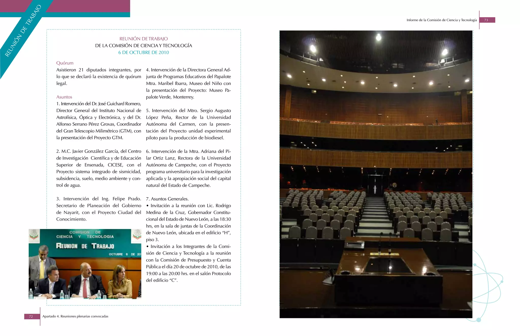 o
             aj
          ab
                                                                                                                           Informe de la Comisión de Ciencia y Tecnología   73

        tr
       de
    n


                                                              REUNIÓN DE TRABAJO
  iÓ




                                                     DE LA COMISIÓN DE CIENCIA Y TECNOLOGÍA
  un




                                                              6 DE OCTUBRE DE 2010
re




                            Quórum
                            Asistieron 21 diputados integrantes, por        4. Intervención de la Directora General Ad-
                            lo que se declaró la existencia de quórum       junta de Programas Educativos del Papalote
                            legal.                                          Mtra. Maribel Ibarra, Museo del Niño con
                                                                            la presentación del Proyecto: Museo Pa-
                            Asuntos                                         palote Verde, Monterrey.
                            1. Intervención del Dr. José Guichard Romero,
                            Director General del Instituto Nacional de      5. Intervención del Mtro. Sergio Augusto
                            Astrofísica, Óptica y Electrónica, y del Dr.    López Peña, Rector de la Universidad
                            Alfonso Serrano Pérez Grovas, Coordinador       Autónoma del Carmen, con la presen-
                            del Gran Telescopio Milimétrico (GTM), con      tación del Proyecto unidad experimental
                            la presentación del Proyecto GTM.               piloto para la producción de biodiesel.

                            2. M.C. Javier González García, del Centro      6. Intervención de la Mtra. Adriana del Pi-
                            de Investigación Científica y de Educación      lar Ortiz Lanz, Rectora de la Universidad
                            Superior de Ensenada, CICESE, con el            Autónoma de Campeche, con el Proyecto
                            Proyecto sistema integrado de sismicidad,       programa universitario para la investigación
                            subsidencia, suelo, medio ambiente y con-       aplicada y la apropiación social del capital
                            trol de agua.                                   natural del Estado de Campeche.

                            3. Intervención del Ing. Felipe Prado.          7. Asuntos Generales.
                            Secretario de Planeación del Gobierno           • Invitación a la reunión con Lic. Rodrigo
                            de Nayarit, con el Proyecto Ciudad del          Medina de la Cruz, Gobernador Constitu-
                            Conocimiento.                                   cional del Estado de Nuevo León, a las 18:30
                                                                            hrs, en la sala de juntas de la Coordinación
                                                                            de Nuevo León, ubicada en el edificio “H”,
                                                                            piso 3.
                                                                            • Invitación a los Integrantes de la Comi-
                                                                            sión de Ciencia y Tecnología a la reunión
                                                                            con la Comisión de Presupuesto y Cuenta
                                                                            Pública el día 20 de octubre de 2010, de las
                                                                            19:00 a las 20:00 hrs. en el salón Protocolo
                                                                            del edificio “C”.




            72      Apartado 4. Reuniones plenarias convocadas
 