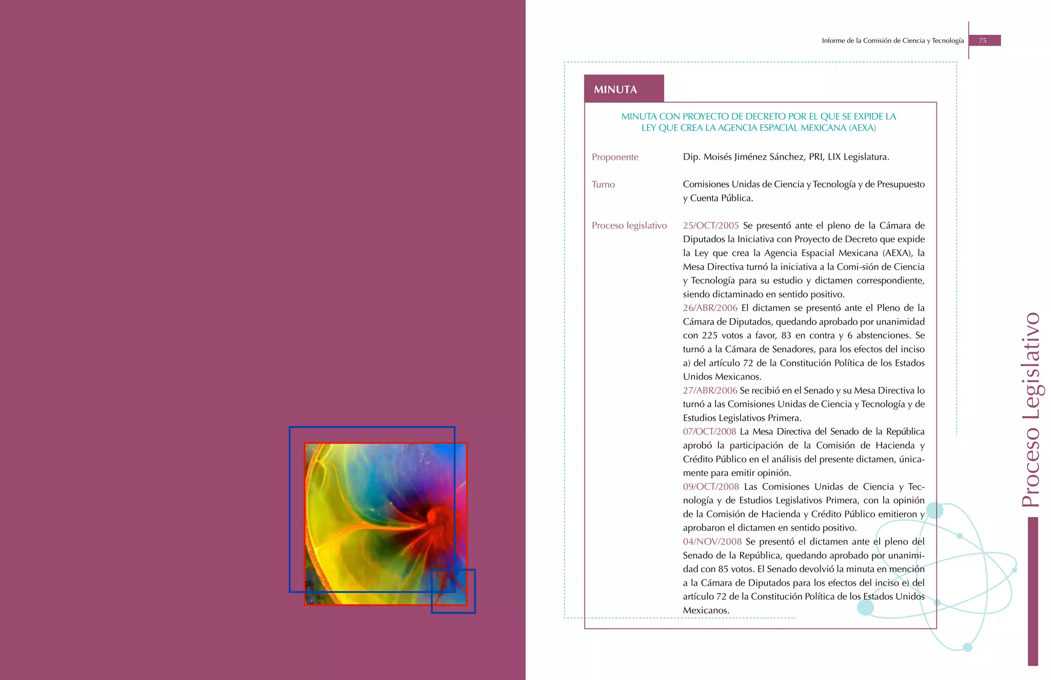 Informe de la Comisión de Ciencia y Tecnología   75




minuta

        minuta con proyecto de decreto por el que se expide la
           ley que crea la agencia espacial mexicana (aexa)


Proponente            Dip. Moisés Jiménez Sánchez, PRI, LIX Legislatura.

Turno                 Comisiones Unidas de Ciencia y Tecnología y de Presupuesto
                      y Cuenta Pública.

Proceso legislativo   25/OCT/2005 Se presentó ante el pleno de la Cámara de
                      Diputados la Iniciativa con Proyecto de Decreto que expide
                      la Ley que crea la Agencia Espacial Mexicana (AEXA), la
                      Mesa Directiva turnó la iniciativa a la Comi-sión de Ciencia
                      y Tecnología para su estudio y dictamen correspondiente,
                      siendo dictaminado en sentido positivo.
                      26/ABR/2006 El dictamen se presentó ante el Pleno de la




                                                                                                               Proceso Legislativo
                      Cámara de Diputados, quedando aprobado por unanimidad
                      con 225 votos a favor, 83 en contra y 6 abstenciones. Se
                      turnó a la Cámara de Senadores, para los efectos del inciso
                      a) del artículo 72 de la Constitución Política de los Estados
                      Unidos Mexicanos.
                      27/ABR/2006 Se recibió en el Senado y su Mesa Directiva lo
                      turnó a las Comisiones Unidas de Ciencia y Tecnología y de
                      Estudios Legislativos Primera.
                      07/OCT/2008 La Mesa Directiva del Senado de la República
                      aprobó la participación de la Comisión de Hacienda y
                      Crédito Público en el análisis del presente dictamen, única-
                      mente para emitir opinión.
                      09/OCT/2008 Las Comisiones Unidas de Ciencia y Tec-
                      nología y de Estudios Legislativos Primera, con la opinión
                      de la Comisión de Hacienda y Crédito Público emitieron y
                      aprobaron el dictamen en sentido positivo.
                      04/NOV/2008 Se presentó el dictamen ante el pleno del
                      Senado de la República, quedando aprobado por unanimi-
                      dad con 85 votos. El Senado devolvió la minuta en mención
                      a la Cámara de Diputados para los efectos del inciso e) del
                      artículo 72 de la Constitución Política de los Estados Unidos
                      Mexicanos.
 