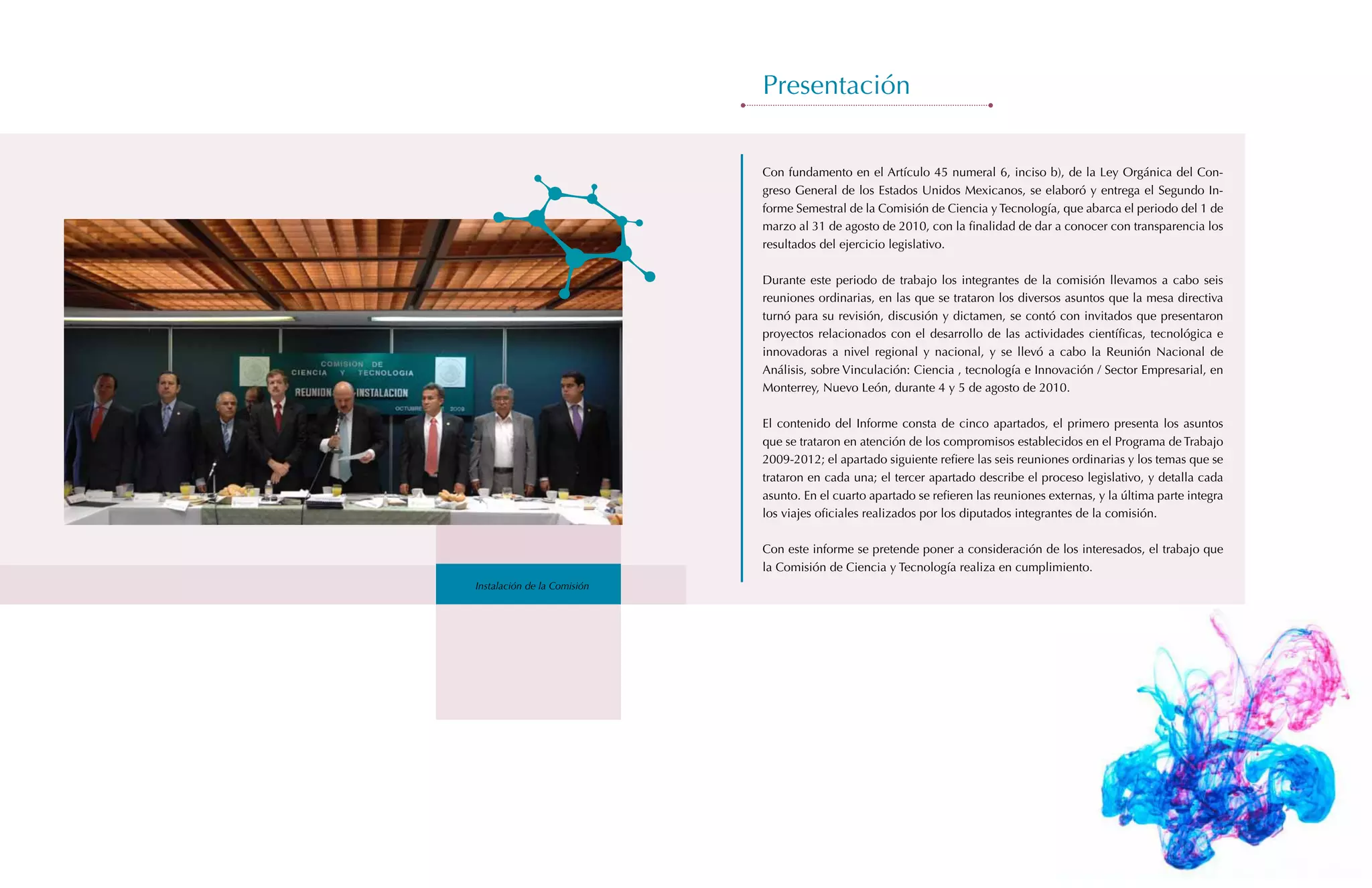Presentación


                             Con fundamento en el Artículo 45 numeral 6, inciso b), de la Ley Orgánica del Con-
                             greso General de los Estados Unidos Mexicanos, se elaboró y entrega el Segundo In-
                             forme Semestral de la Comisión de Ciencia y Tecnología, que abarca el periodo del 1 de
                             marzo al 31 de agosto de 2010, con la finalidad de dar a conocer con transparencia los
                             resultados del ejercicio legislativo.

                             Durante este periodo de trabajo los integrantes de la comisión llevamos a cabo seis
                             reuniones ordinarias, en las que se trataron los diversos asuntos que la mesa directiva
                             turnó para su revisión, discusión y dictamen, se contó con invitados que presentaron
                             proyectos relacionados con el desarrollo de las actividades científicas, tecnológica e
                             innovadoras a nivel regional y nacional, y se llevó a cabo la Reunión Nacional de
                             Análisis, sobre Vinculación: Ciencia , tecnología e Innovación / Sector Empresarial, en
                             Monterrey, Nuevo León, durante 4 y 5 de agosto de 2010.

                             El contenido del Informe consta de cinco apartados, el primero presenta los asuntos
                             que se trataron en atención de los compromisos establecidos en el Programa de Trabajo
                             2009-2012; el apartado siguiente refiere las seis reuniones ordinarias y los temas que se
                             trataron en cada una; el tercer apartado describe el proceso legislativo, y detalla cada
                             asunto. En el cuarto apartado se refieren las reuniones externas, y la última parte integra
                             los viajes oficiales realizados por los diputados integrantes de la comisión.

                             Con este informe se pretende poner a consideración de los interesados, el trabajo que
                             la Comisión de Ciencia y Tecnología realiza en cumplimiento.
Instalación de la Comisión
 